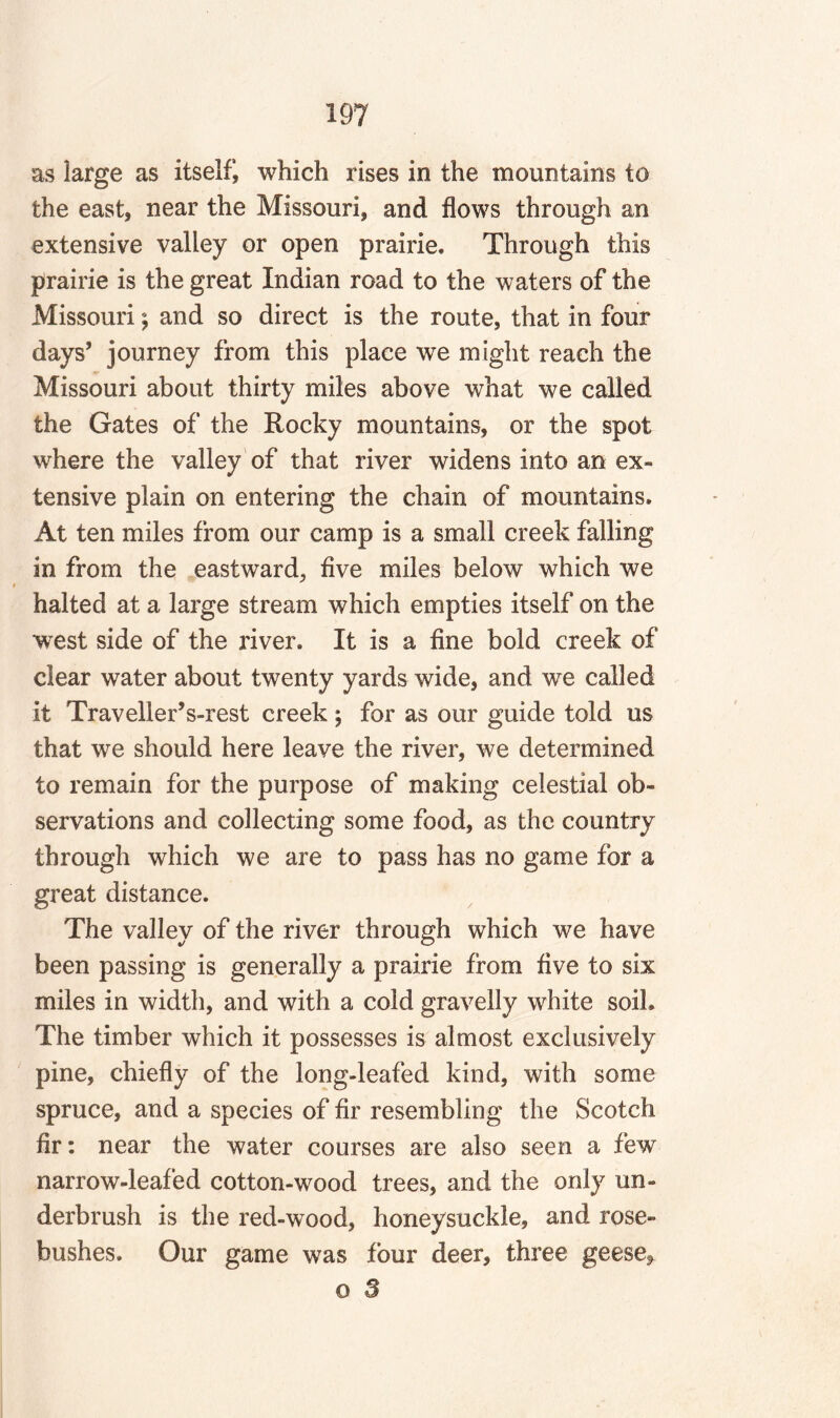 as large as itself, which rises in the mountains to the east, near the Missouri, and flows through an extensive valley or open prairie. Through this prairie is the great Indian road to the waters of the Missouri; and so direct is the route, that in four days’ journey from this place we might reach the Missouri about thirty miles above what we called the Gates of the Rocky mountains, or the spot where the valley of that river widens into an ex¬ tensive plain on entering the chain of mountains. At ten miles from our camp is a small creek falling in from the eastward, five miles below which we halted at a large stream which empties itself on the west side of the river. It is a fine bold creek of clear water about twenty yards wide, and we called it Traveller’s-rest creek ; for as our guide told us that we should here leave the river, we determined to remain for the purpose of making celestial ob¬ servations and collecting some food, as the country through which we are to pass has no game for a great distance. The valley of the river through which we have been passing is generally a prairie from five to six miles in width, and with a cold gravelly white soil. The timber which it possesses is almost exclusively pine, chiefly of the long-leafed kind, with some spruce, and a species of fir resembling the Scotch fir: near the water courses are also seen a few narrow-leafed cotton-wood trees, and the only un¬ derbrush is the red-wood, honeysuckle, and rose¬ bushes. Our game was four deer, three geese*