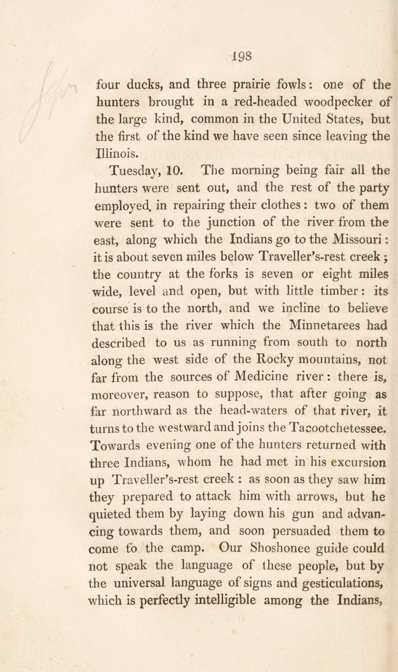 four ducks, and three prairie fowls: one of the hunters brought in a red-headed woodpecker of the large kind, common in the United States, but the first of the kind we have seen since leaving the Illinois. Tuesday, 10. The morning being fair all the hunters were sent out, and the rest of the party employed, in repairing their clothes : two of them were sent to the junction of the river from the east, along which the Indians go to the Missouri: it is about seven miles below TravellerVrest creek; the country at the forks is seven or eight miles wide, level and open, but with little timber: its course is to the north, and we incline to believe that this is the river which the Minnetarees had described to us as running from south to north along the west side of the Rocky mountains, not far from the sources of Medicine river : there is, moreover, reason to suppose, that after going as far northward as the head-waters of that river, it turns to the westward and joins the Taeootchetessee. Towards evening one of the hunters returned with three Indians, whom he had met in his excursion up TravellerVrest creek : as soon as they saw him they prepared to attack him with arrows, but he quieted them by laying down his gun and advan¬ cing towards them, and soon persuaded them to come to the camp. Our Shoshonee guide could not speak the language of these people, but by the universal language of signs and gesticulations, which is perfectly intelligible among the Indians,