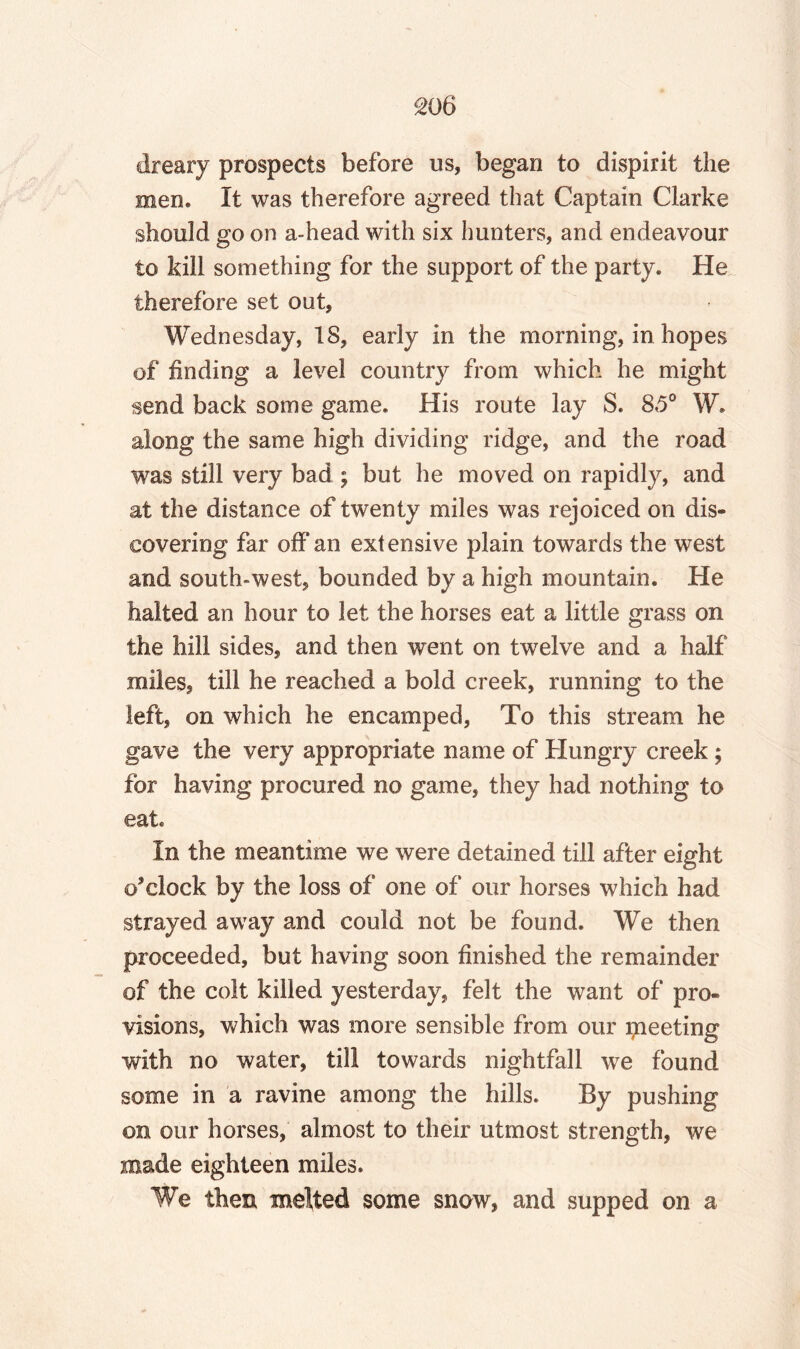 SO 6 dreary prospects before us, began to dispirit the men. It was therefore agreed that Captain Clarke should go on a-head with six hunters, and endeavour to kill something for the support of the party. He therefore set out, Wednesday, 18, early in the morning, in hopes of finding a level country from which he might send back some game. His route lay S. 85° W. along the same high dividing ridge, and the road was still very bad ; but he moved on rapidly, and at the distance of twenty miles was rejoiced on dis¬ covering far off‘an extensive plain towards the west and south-west, bounded by a high mountain. He halted an hour to let the horses eat a little grass on the hill sides, and then went on twelve and a half miles, till he reached a bold creek, running to the left, on which he encamped, To this stream he gave the very appropriate name of Hungry creek; for having procured no game, they had nothing to eat. In the meantime we were detained till after eight o’clock by the loss of one of our horses which had strayed away and could not be found. We then proceeded, but having soon finished the remainder of the colt killed yesterday, felt the want of pro¬ visions, which was more sensible from our greeting with no water, till towards nightfall we found some in a ravine among the hills. By pushing on our horses, almost to their utmost strength, we made eighteen miles. We then melted some snow, and supped on a