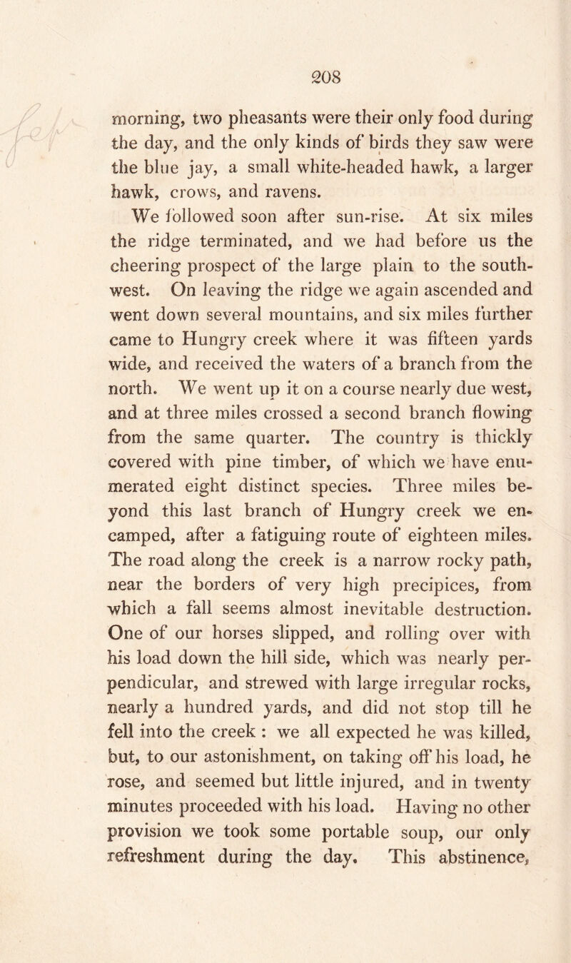 morning, two pheasants were their only food during the day, and the only kinds of birds they saw were the blue jay, a small white-headed hawk, a larger hawk, crows, and ravens. We followed soon after sun-rise. At six miles the ridge terminated, and we had before us the cheering prospect of the large plain to the south¬ west. On leaving the ridge we again ascended and went down several mountains, and six miles further came to Hungry creek where it was fifteen yards wide, and received the waters of a branch from the north. We went up it on a course nearly due west, and at three miles crossed a second branch flowing from the same quarter. The country is thickly covered with pine timber, of which we have enu¬ merated eight distinct species. Three miles be¬ yond this last branch of Hungry creek we en¬ camped, after a fatiguing route of eighteen miles. The road along the creek is a narrow rocky path, near the borders of very high precipices, from which a fall seems almost inevitable destruction. One of our horses slipped, and rolling over with his load down the hill side, which was nearly per¬ pendicular, and strewed with large irregular rocks, nearly a hundred yards, and did not stop till he fell into the creek : we all expected he was killed, but, to our astonishment, on taking off his load, he rose, and seemed but little injured, and in twenty minutes proceeded with his load. Having no other provision we took some portable soup, our only refreshment during the day. This abstinence.
