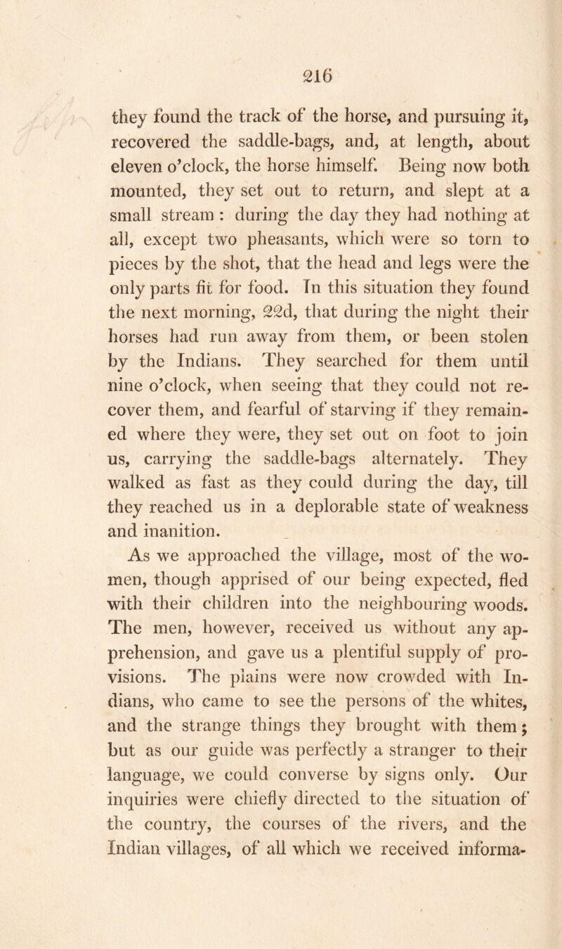 they found the track of the horse, and pursuing it, recovered the saddle-bags, and, at length, about eleven o’clock, the horse himself. Being now both mounted, they set out to return, and slept at a small stream : during the day they had nothing at all, except two pheasants, which were so torn to pieces by the shot, that the head and legs were the only parts fit for food. In this situation they found the next morning, 22d, that during the night their horses had run away from them, or been stolen by the Indians. They searched for them until nine o’clock, when seeing that they could not re¬ cover them, and fearful of starving if they remain¬ ed where they were, they set out on foot to join us, carrying the saddle-bags alternately. They walked as fast as they could during the day, till they reached us in a deplorable state of weakness and inanition. As we approached the village, most of the wo¬ men, though apprised of our being expected, fled with their children into the neighbouring woods. The men, however, received us without any ap¬ prehension, and gave us a plentiful supply of pro¬ visions. The plains were now crowded with In¬ dians, who came to see the persons of the whites, and the strange things they brought with them; but as our guide was perfectly a stranger to their language, we could converse by signs only. Our inquiries were chiefly directed to the situation of the country, the courses of the rivers, and the Indian villages, of all which we received informa-