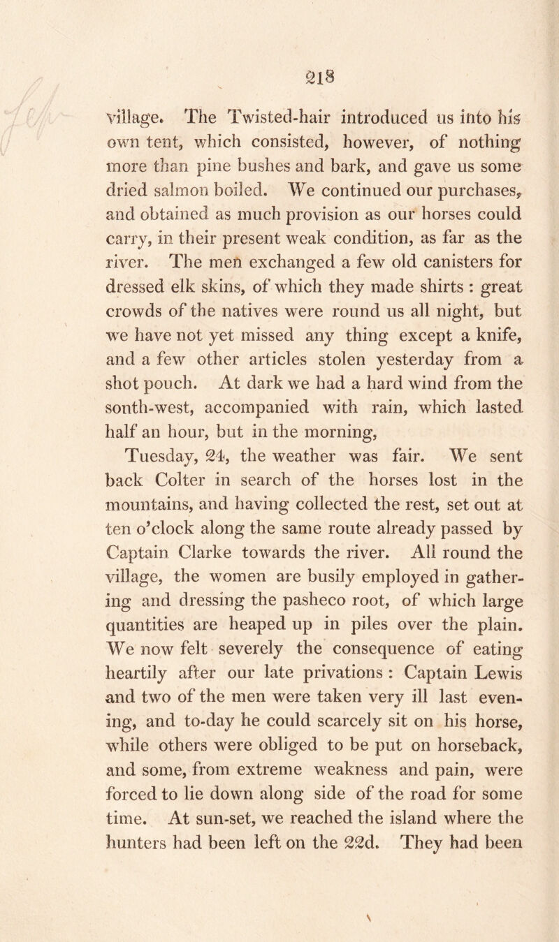 village* The Twisted-hair introduced us into his own tent, which consisted, however, of nothing more than pine bushes and bark, and gave us some dried salmon boiled. We continued our purchases, and obtained as much provision as our horses could carry, in their present weak condition, as far as the river. The men exchanged a few old canisters for dressed elk skins, of which they made shirts : great crowds of the natives were round us all night, but wre have not yet missed any thing except a knife, and a few other articles stolen yesterday from a shot pouch. At dark we had a hard wind from the south-west, accompanied with rain, which lasted half an hour, but in the morning, Tuesday, 24, the weather was fair. We sent back Colter in search of the horses lost in the mountains, and having collected the rest, set out at ten o’clock along the same route already passed by Captain Clarke towards the river. All round the village, the women are busily employed in gather¬ ing and dressing the pasheco root, of which large quantities are heaped up in piles over the plain. We now felt severely the consequence of eating heartily after our late privations : Captain Lewis and two of the men were taken very ill last even¬ ing, and to-day he could scarcely sit on his horse, wdiile others were obliged to be put on horseback, and some, from extreme weakness and pain, were forced to lie down along side of the road for some time. At sun-set, we reached the island where the hunters had been left on the 22d. They had been