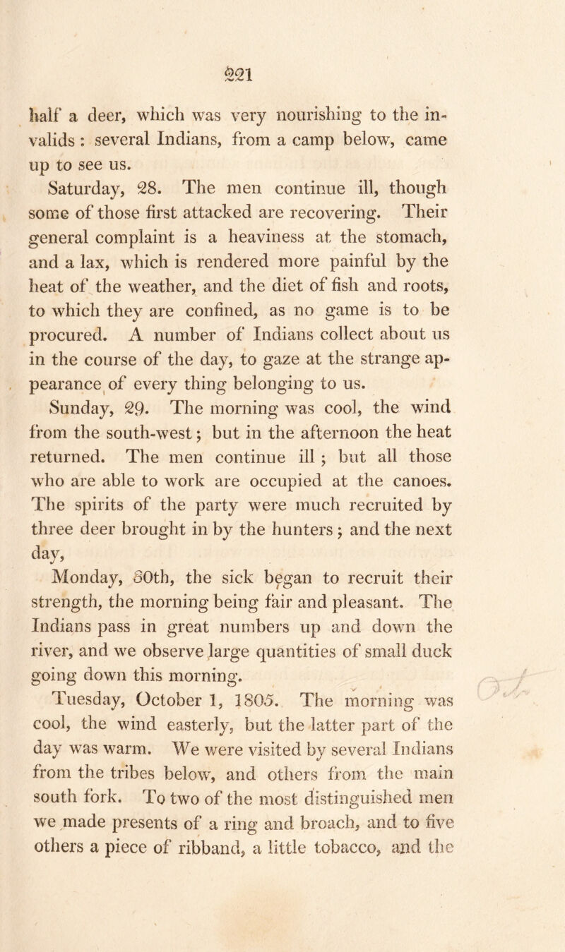 Half a deer, which was very nourishing to the in¬ valids : several Indians, from a camp below, came up to see us. Saturday, 28. The men continue ill, though some of those first attacked are recovering. Their general complaint is a heaviness at the stomach, and a lax, which is rendered more painful by the heat of the weather, and the diet of fish and roots, to which they are confined, as no game is to be procured. A number of Indians collect about us in the course of the day, to gaze at the strange ap¬ pearance of every thing belonging to us. Sunday, 29. The morning was cool, the wind from the south-west; but in the afternoon the heat returned. The men continue ill ; but all those who are able to work are occupied at the canoes. The spirits of the party were much recruited by three deer brought in by the hunters ; and the next day, Monday, 80th, the sick began to recruit their strength, the morning being fair and pleasant. The Indians pass in great numbers up and down the river, and we observe large quantities of small duck going down this morning. V Tuesday, October 1, 1805. The morning was cool, the wind easterly, but the latter part of the day was warm. We were visited by several Indians from the tribes below', and others from the mam south fork. To two of the most distinguished men we made presents of a ring and broach, and to five others a piece of ribband, a little tobacco, and the