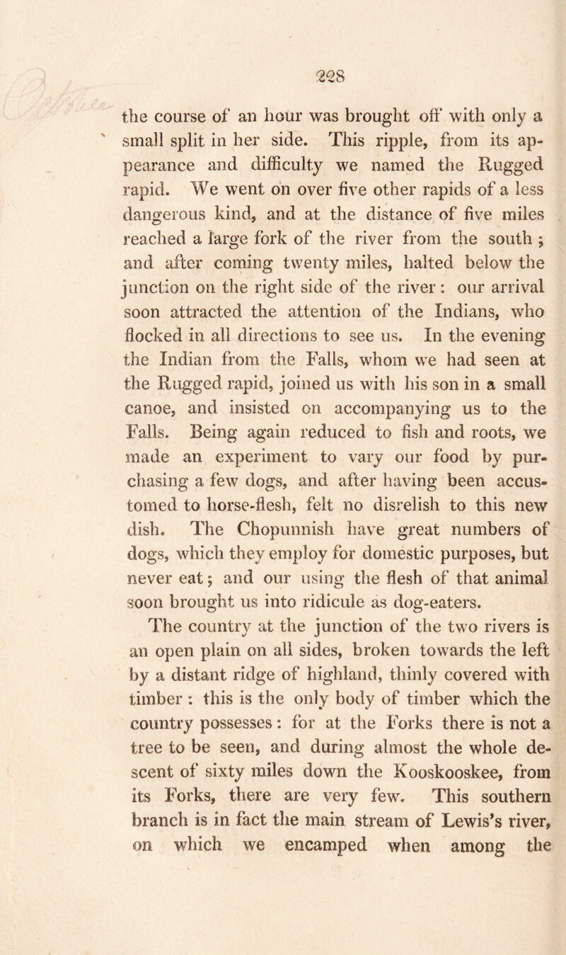 :228 the coarse of an hour was brought off with only a small split in her side. This ripple, from its ap¬ pearance and difficulty we named the Rugged rapid. We went on over five other rapids of a less dangerous kind, and at the distance of five miles reached a large fork of the river from the south ; and after coming twenty miles, halted below the junction on the right side of the river: our arrival soon attracted the attention of the Indians, who flocked in all directions to see us. In the evening the Indian from the Falls, whom we had seen at the Rugged rapid, joined us with his son in a small canoe, and insisted on accompanying us to the Falls. Being again reduced to fish and roots, we made an experiment to vary our food by pur¬ chasing a few dogs, and after having been accus¬ tomed to horse-flesh, felt no disrelish to this new dish. The Chopunnisli have great numbers of dogs, which they employ for domestic purposes, but never eat; and our using the flesh of that animal soon brought us into ridicule as dog-eaters. The country at the junction of the two rivers is an open plain on all sides, broken towards the left by a distant ridge of highland, thinly covered with timber : this is the only body of timber which the country possesses: for at the Forks there is not a tree to be seen, and during almost the whole de¬ scent of sixty miles down the Kooskooskee, from its Forks, there are very few. This southern branch is in fact the main stream of Lewis’s river, on which we encamped when among the