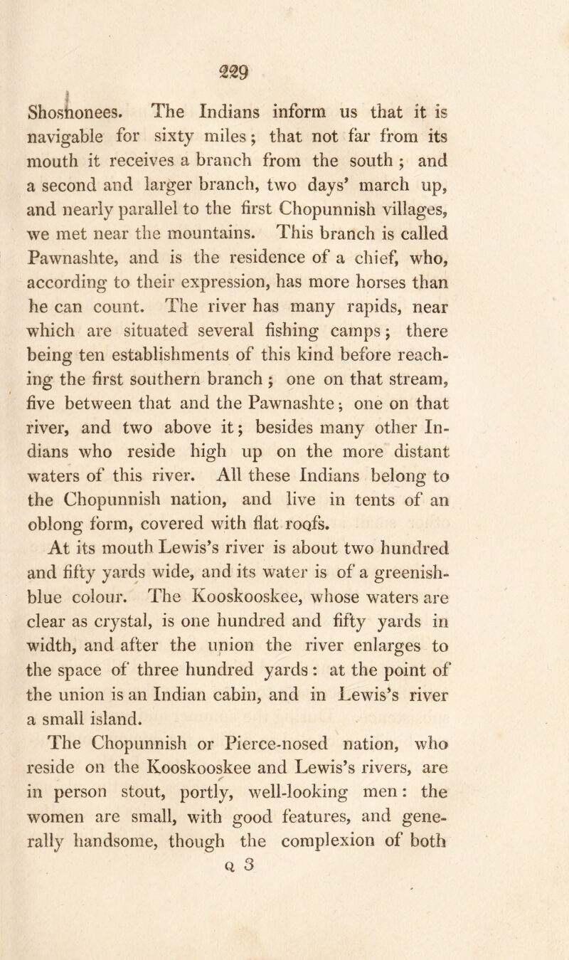 I Shoshonees. The Indians inform us that it is navigable for sixty miles; that not far from its mouth it receives a branch from the south ; and a second and larger branch, two days’ march up, and nearly parallel to the first Chopunnish villages* we met near the mountains. This branch is called Pawnashte, and is the residence of a chief, who* according to their expression, has more horses than he can count. The river has many rapids, near which are situated several fishing camps \ there being ten establishments of this kind before reach¬ ing the first southern branch ; one on that stream, five between that and the Pawnashte; one on that river, and two above it; besides many other In¬ dians who reside high up on the more distant waters of this river. All these Indians belong to the Chopunnish nation, and live in tents of an oblong form, covered with hat roofs. At its mouth Lewis’s river is about two hundred and fifty yards wide, and its water is of a greenish- blue colour. The Kooskooskee, whose waters are clear as crystal, is one hundred and fifty yards in width, and after the union the river enlarges to the space of three hundred yards : at the point of the union is an Indian cabin, and in Lewis’s river a small island. The Chopunnish or Pierce-nosed nation, who reside on the Kooskooskee and Lewis’s rivers, are in person stout, portly, well-looking men: the women are small, with good features, and gene¬ rally handsome, though the complexion of both o, 3