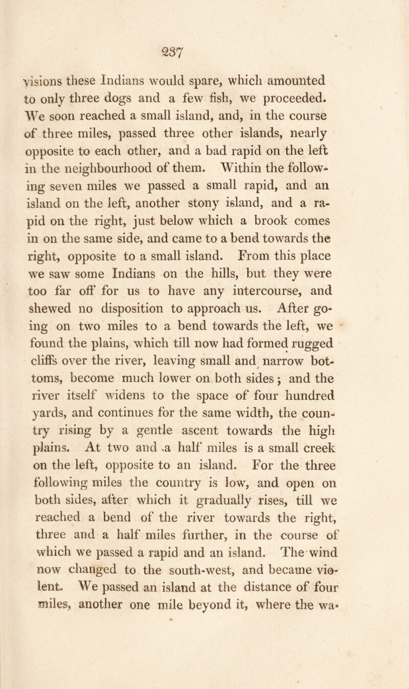 £37 visions these Indians would spare, which amounted to only three dogs and a few fish, we proceeded. We soon reached a small island, and, in the course of three miles, passed three other islands, nearly opposite to each other, and a bad rapid on the left in the neighbourhood of them. Within the follow¬ ing seven miles we passed a small rapid, and an island on the left, another stony island, and a ra¬ pid on the right, just below which a brook comes in on the same side, and came to a bend towards the right, opposite to a small island. From this place we saw some Indians on the hills, but they were too far off for us to have any intercourse, and shewed no disposition to approach us. After go¬ ing on two miles to a bend towards the left, we found the plains, which till now had formed rugged cliffs over the river, leaving small and narrow bot¬ toms, become much lower on both sides ; and the river itself widens to the space of four hundred yards, and continues for the same width, the coun** try rising by a gentle ascent towards the high plains. At two and ,a half* miles is a small creek on the left, opposite to an island. For the three following miles the country is low, and open on both sides, after which it gradually rises, till we reached a bend of the river towards the right, three and a half miles further, in the course of which we passed a rapid and an island. The wind now changed to the south-west, and became vio¬ lent. We passed an island at the distance of four miles, another one mile beyond it, where the wa*