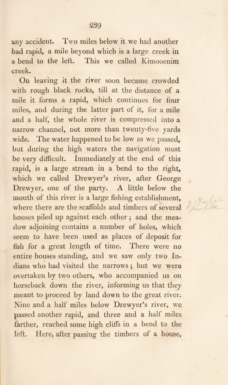 m any accident. Two miles below it we had another bad rapid, a mile beyond which is a large creek in a bend to the left. This we called Kimooenim creek. On leaving it the river soon became crowded with rough black rocks, till at the distance of a mile it forms a rapid, which continues for four miles, and during the latter part of it, for a mile and a half, the whole river is compressed into a narrow channel, not more than twenty-five yards wide. The water happened to be low as we passed, but during the high waters the navigation must be very difficult. Immediately at the end of this rapid, is a large stream in a bend to the right, which we called Drewyer’s river, after George Drewyer, one of the party. A little below the mouth of this river is a large fishing establishment, where there are the scaffolds and timbers of several houses piled up against each other; and the mea¬ dow adjoining contains a number of holes, which seem to have been used as places of deposit for fish for a great length of time. There were no entire houses standing, and we saw only two In¬ dians who had visited the narrows $ but we were overtaken by two others, who accompanied us on horseback down the river, informing us that they meant to proceed by land down to the great river. Nine and a half miles below Drewyer’s river, we passed another rapid, and three and a half miles farther, reached some high cliffs in a bend to the left. Here, after passing the timbers of a house,