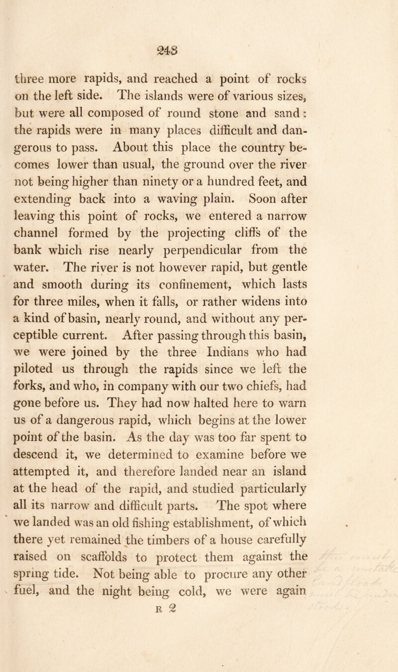 248 three more rapids, and reached a point of rocks on the left side. The islands were of various sizes, but were all composed of round stone and sand : the rapids were in many places difficult and dan¬ gerous to pass. About this place the country be¬ comes lower than usual, the ground over the river not being higher than ninety or a hundred feet, and extending back into a waving plain. Soon after leaving this point of rocks, we entered a narrow channel formed by the projecting cliffs of the bank which rise nearly perpendicular from the water. The river is not however rapid, but gentle and smooth during its confinement, which lasts for three miles, when it falls, or rather widens into a kind of basin, nearly round, and without any per¬ ceptible current. After passing through this basin, we were joined by the three Indians who had piloted us through the rapids since we left the forks, and who, in company with our two chiefs, had gone before us. They had now halted here to warn us of a dangerous rapid, which begins at the lower point of the basin. As the day was too far spent to descend it, we determined to examine before we attempted it, and therefore landed near an island at the head of the rapid, and studied particularly all its narrow and difficult parts. The spot where we landed was an old fishing establishment, of which there yet remained the timbers of a house carefully raised on scaffolds to protect them against the spring tide. Not being able to procure any other fuel, and the night being cold, we were again