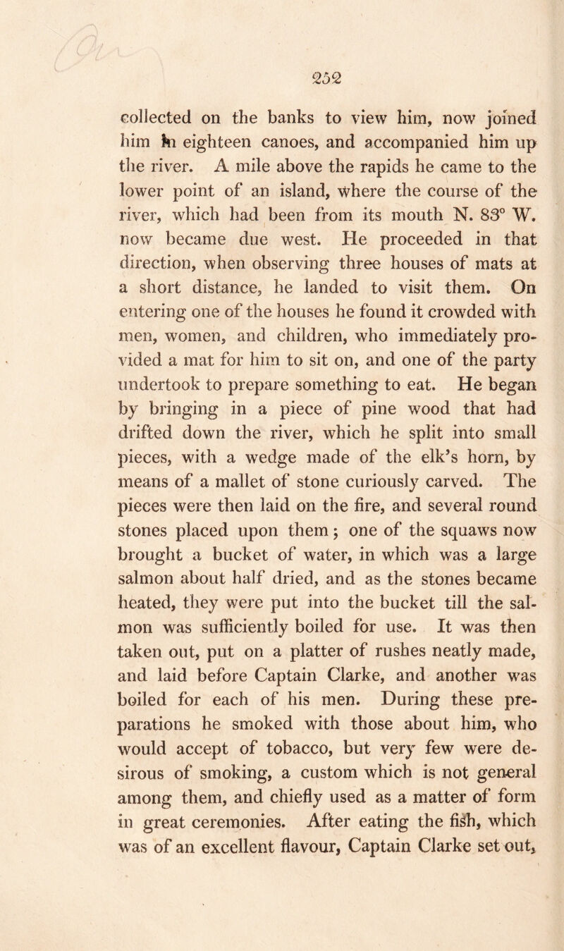 collected on the banks to view him, now joined him ki eighteen canoes, and accompanied him up the river, A mile above the rapids he came to the lower point of an island, where the course of the river, which had been from its mouth N. 83° W. now became due west. He proceeded in that direction, when observing three houses of mats at a short distance, he landed to visit them. On entering one of the houses he found it crowded with men, women, and children, who immediately pro¬ vided a mat for him to sit on, and one of the party undertook to prepare something to eat. He began by bringing in a piece of pine wood that had drifted down the river, which he split into small pieces, with a wedge made of the elk’s horn, by means of a mallet of stone curiously carved. The pieces were then laid on the fire, and several round stones placed upon them; one of the squaws now brought a bucket of water, in which was a large salmon about half dried, and as the stones became heated, they were put into the bucket till the sal¬ mon was sufficiently boiled for use. It was then taken out, put on a platter of rushes neatly made, and laid before Captain Clarke, and another was boiled for each of his men. During these pre¬ parations he smoked with those about him, who would accept of tobacco, but very few were de¬ sirous of smoking, a custom which is not general among them, and chiefly used as a matter of form in great ceremonies. After eating the Mi, which was of an excellent flavour, Captain Clarke set out.