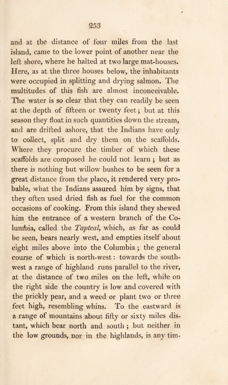 and at the distance of four miles from the last island, came to the lower point of another near the left shore, where he halted at two large mat-houses® Here, as at the three houses below, the inhabitants were occupied in splitting and drying salmon. The multitudes of this fish are almost inconceivable. The water is so clear that they can readily be seen at the depth of fifteen or twenty feet y but at this season they float in such quantities down the stream, and are drifted ashore, that the Indians have only to collect, split and dry them on the scaffolds. Where they procure the timber of which these scaffolds are composed he could not learn ; but as there is nothing but willow bushes to be seen for a great distance from the place, it rendered very pro¬ bable, what the Indians assured him by signs, that they often used dried fish as fuel for the common occasions of cooking. From this island they shewed him the entrance of a western branch of the Co¬ lumbia, called the Tapteal, which, as far as could be seen, bears nearly west, and empties itself about eight miles above into the Columbia ; the general course of which is north-west: towards the south¬ west a range of highland runs parallel to the river, at the distance of two miles on the left, white on the right side the country is low and covered with the prickly pear, and a weed or plant two or three feet high, resembling whins. To the eastward is a range of mountains about fifty or sixty miles dis¬ tant, which bear north and south; but neither in the low grounds, nor in the highlands, is any tim-