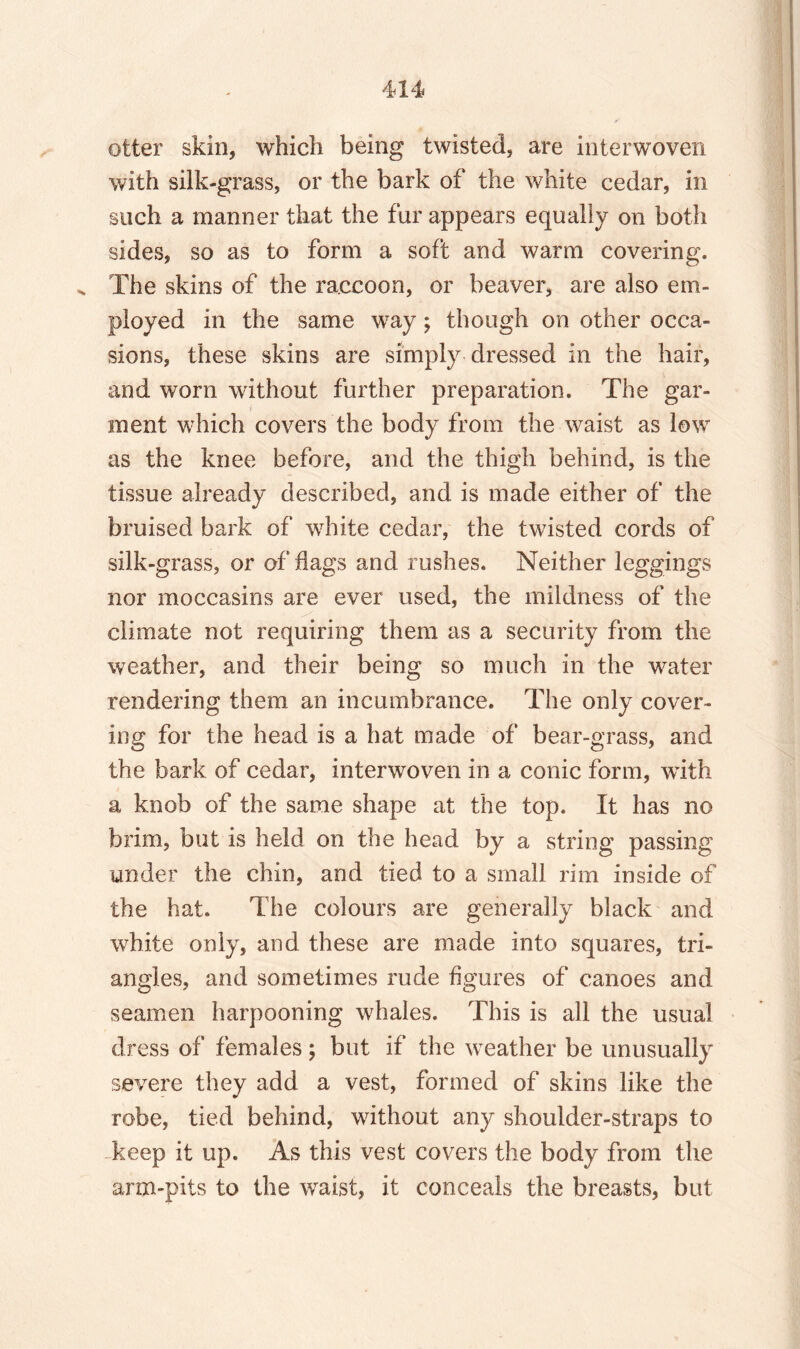 otter skin, which being twisted, are interwoven with silk-grass, or the bark of the white cedar, in such a manner that the fur appears equally on both sides, so as to form a soft and warm covering. v The skins of the raccoon, or beaver, are also em¬ ployed in the same way; though on other occa¬ sions, these skins are simply dressed in the hair, and worn without further preparation. The gar¬ ment which covers the body from the waist as low as the knee before, and the thigh behind, is the tissue already described, and is made either of the bruised bark of wrhite cedar, the twisted cords of silk-grass, or of flags and rushes. Neither leggings nor moccasins are ever used, the mildness of the climate not requiring them as a security from the weather, and their being so much in the water rendering them an incumbrance. The only cover¬ ing for the head is a hat made of bear-grass, and the bark of cedar, interwoven in a conic form, with a knob of the same shape at the top. It has no brim, but is held on the head by a string passing under the chin, and tied to a small rim inside of the hat. The colours are generally black and white only, and these are made into squares, tri¬ angles, and sometimes rude figures of canoes and seamen harpooning whales. This is all the usual dress of females; but if the weather be unusually severe they add a vest, formed of skins like the robe, tied behind, without any shoulder-straps to keep it up. As this vest covers the body from the arm-pits to the waist, it conceals the breasts, but