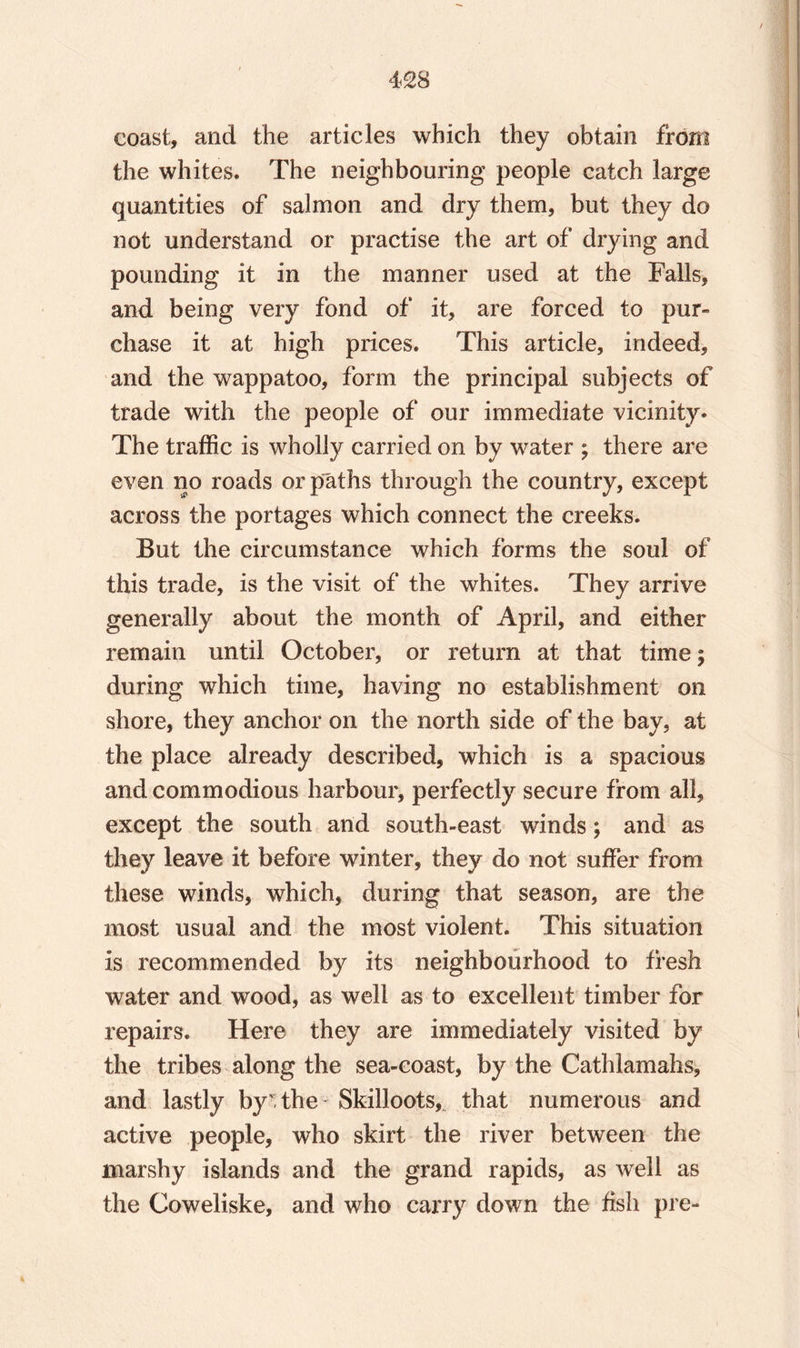 coast, and the articles which they obtain from the whites. The neighbouring people catch large quantities of salmon and dry them, but they do not understand or practise the art of drying and pounding it in the manner used at the Falls, and being very fond of it, are forced to pur¬ chase it at high prices. This article, indeed, and the wappatoo, form the principal subjects of trade with the people of our immediate vicinity* The traffic is wholly carried on by water ; there are even no roads or paths through the country, except across the portages which connect the creeks. But the circumstance which forms the soul of this trade, is the visit of the whites. They arrive generally about the month of April, and either remain until October, or return at that time| during which time, having no establishment on shore, they anchor on the north side of the bay, at the place already described, which is a spacious and commodious harbour, perfectly secure from all, except the south and south-east winds; and as they leave it before winter, they do not suffer from these winds, which, during that season, are the most usual and the most violent. This situation is recommended by its neighbourhood to fresh water and wood, as well as to excellent timber for repairs. Here they are immediately visited by the tribes along the sea-coast, by the Cathlamahs, and lastly by the* Skilloots, that numerous and active people, who skirt the river between the marshy islands and the grand rapids, as well as the Coweliske, and who carry down the fish pre-