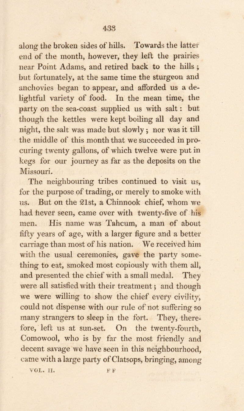 along the broken sides of hills. Towards the latter end of the month, however, they left the prairies near Point Adams, and retired back to the hills ; but fortunately, at the same time the sturgeon and anchovies began to appear, and afforded us a de¬ lightful variety of food. In the mean time, the party on the sea-coast supplied us with salt: but though the kettles were kept boiling all day and night, the salt was made but slowly; nor was it till the middle of this month that we succeeded in pro¬ curing twenty gallons, of which twelve were put in kegs for our journey as far as the deposits on the Missouri. The neighbouring tribes continued to visit us, for the purpose of trading, or merely to smoke with us. But on the £1 st, a Chinnook chiefs whom we had iiever seen, came over with twenty-five of his men. His name was Tahcum, a man of about fifty years of age, with a larger figure and a better carriage than most of his nation. We received him with the usual ceremonies, gave the party some¬ thing to eat, smoked most copiously with them all, and presented the chief with a small medal. They were all satisfied with their treatment; and though we were willing to show the chief every civility, could not dispense with our rule of not suffering so many strangers to sleep in the fort. They, there¬ fore, left us at sun-set. On the twenty-fourth, Comowool, who is by far the most friendly and decent savage we have seen in this neighbourhood, came with a large party of Clatsops, bringing, among VOL. II* FF
