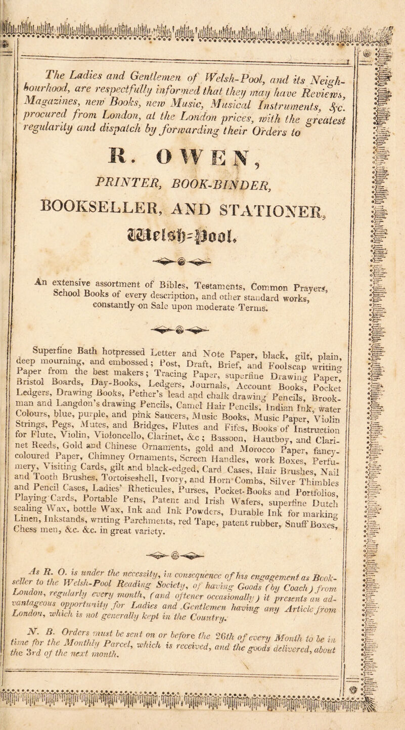 The Ladies and Gentlemen of Welsh-Pool, and its Neigh¬ bourhood, are respectfully informed that they man have Reviews Magazines, new Books, new Music, Musical Instruments Sec. procured from London, at the London prices, with the greatest regularity and dispatch by forwarding their Orders to ^ K. O W E X , PRINTER, BOOK-BINDER, BOOKSELLER, AND STATIONER., &Ltdsf)=PooL -«*- ©-v- An extensive assortment of Bibles, Testaments, Common Prayers, hchool Books of every description, and other standard works, constantly on Sale upon moderate Terms. Superfine Bath hotpressed Letter and Note Paper, black, gilt, plain, deep mourning, and embossed; Post, Draft, Brief, and Foolscap writing Paper from the best makers; Tracing Paper, superfine Drawing Paper! Bristol Boards, Day-Books, Ledgers, Journals, Account Books, Pocket Ledgers Drawing Books, Pether's lead and chalk drawing Pencils Brook- man and Langdon s drawing Pencils, Camel Hair Pencils, Indian Ink water Colours, blue, purple, and pink Saucers, Music Books, Music Paper Violin Strings, Pegs, Mutes, and Bridges, Flutes and Fifes, Books’of Instruction for flute. Violin, Vioumcello, Clarinet, &c ; Bassoon, Hautboy, and Clari- net Reeds, Gold and Chinese Ornaments, gold and Morocco Paper, fancy- coloured Paper, Chimney Ornaments, Screen Handles, work Boxes Per4 mery Visiting Cards, gilt and black-edged. Card Cases, Hair Brushes, Nail and Tooth Brushes, Tortoiseshell, Ivory, and Horn Combs, Silver Thimbles and Pencil Cases, Lames’ Rheticules, Purses, Pocket-Books and Portfolios Playing-Cards, Portable Pens, Patenc and Irish Wafers, superline Dutch sealing W ax, bottle Wax, Ink and Ink Powders, Durable Ink for marking Linen, Inkstands writing Parchments, red Tape, patent rubber, Snuff Boxes Chess men. See. &c. in great variety. ’ As R O. is under the necessity, in consequence of his encasement as Book 2Z: Society, Of barf Goof ffTolffL , regularly every month, (and opener occasionally) it presents an ad- van ageous opportunity for Ladies and Gentlemen having any Article from London, which is not generally kept in the Country. .. f * °ffC r* ffo he sent on or before the 2 6 th of every Month to le in