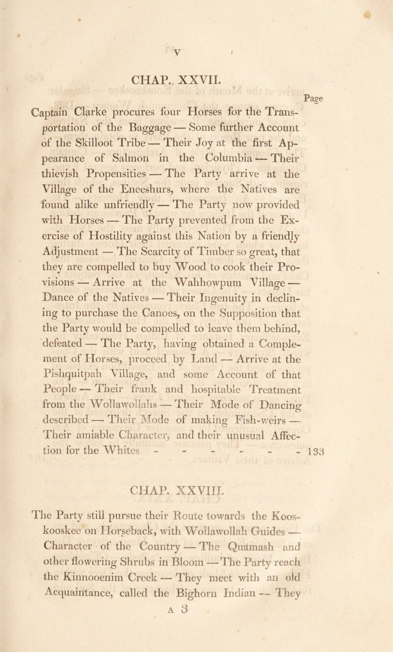 CHAP. .XXVII. Page Captain Clarke procures four Horses for the Trans* portation of the Baggage — Some further Account of the Skilloot Tribe — Their Joy at the first Ap¬ pearance of Salmon in the Columbia — Their thievish Propensities — The Party arrive at the Village of the Eneeshurs, where the Natives are found alike unfriendly —- The Party now provided with Horses — The Party prevented from the Ex¬ ercise of Hostility against this Nation by a friendly Adjustment — The Scarcity of Timber so great, that they are compelled to buy Wood to cook their Pro¬ visions — Arrive at the Wahhowpum Village — 'Dance of the Natives — Their Ingenuity in declin¬ ing to purchase the Canoes, on the Supposition that the Party would be compelled to leave them behind, defeated — The Party, having obtained a Comple¬ ment of Horses, proceed by Land —: Arrive at the Pishquitpah Village, and some Account of that People — Their frank and hospitable Treatment from the Wollawollahs — Their Mode of Dancing* O described -—< Their Mode of making Fish-weirs — Their amiable Character, and their unusual Affec¬ tion for the Whites - - - - - » 133 CHAR XXVIII. The Party still pursue their Route towards the Koos- kooskee on Horseback, with Wollawollah Guides — Character of the Country — The Quamash and other flowering Shrubs in Bloom -—The Party reach the Kinnooenim Creek — They meet with an old Acquaintance, called the Bighorn Indian — They a 3