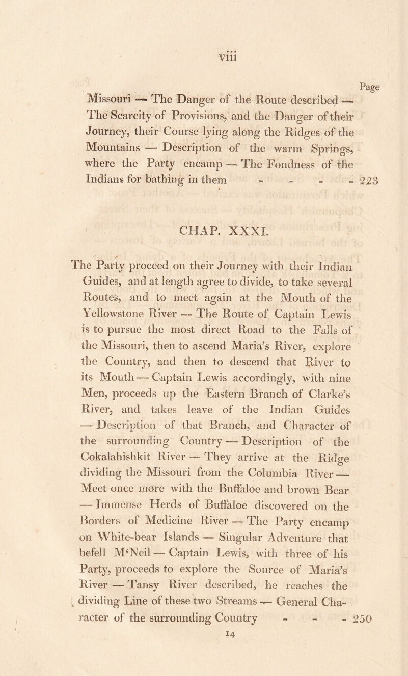 • Vlll Page Missouri **— The Danger of the Route described — The Scarcity of Provisions, and the Danger of their Journey, their Course lying along the Ridges of the Mountains — Description of the warm Springs, where the Party encamp — The Fondness of the Indians for bathing in them ~ 223 CHAP. XXXI. The Party proceed on their Journey with their Indian Guides, and at length agree to divide, to take several Routes, and to meet again at the Mouth of the Yellowstone River — The Route of Captain Lewis is to pursue the most direct Road to the Falls of the Missouri, then to ascend Maria’s River, explore the Country, and then to descend that. River to its Month — Captain Lewis accordingly, with nine Men, proceeds up the Eastern Branch of Clarke’s River, and takes leave of the Indian Guides — Description of that Branch, and Character of the surrounding Country — Description of the Cokalahishkit River — They arrive at the Ridge dividing the Missouri from the Columbia River—- Meet once more with the Buffaloe and brown Bear — Immense Herds of Buffaloe discovered on the Borders of Medicine River — The Party encamp on White-bear Islands —- Singular Adventure that befell M‘Neil — Captain Lewis, with three of his Part}1, proceeds to explore the Source of Maria’s River — Tansy River described, he reaches the [ dividing Line of these two Streams — General Cha¬ racter of the surrounding Country - 250 14