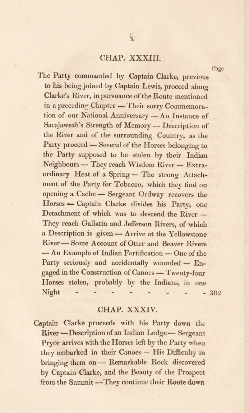 k CHAP. XXXIII, The Party commanded by Captain Clarke, previous to his being joined by Captain Lewis, proceed along Clarke’s River, in pursuance of the Route mentioned in a preceding Chapter — Their sorry Commemora¬ tion of our National Anniversary — An Instance of Sacajaweah’s Strength of Memory — Description of the River and of the surrounding Country, as the Party proceed — Several of the Horses belonging to the Party supposed to be stolen by their Indian Neighbours — They reach Wisdom River — Extra¬ ordinary Heat of a Spring — The strong Attach¬ ment of the Party for Tobacco, which they find on opening a Cache — Sergeant Ordway recovers the Horses — Captain Clarke divides his Party, one Detachment of which was to descend the River — They reach Gallatin and Jefferson Rivers, of which a Description is given — Arrive at the Yellowstone River — Some Account of Otter and Beaver Rivers — An Example of Indian Fortification — One of the Party seriously and accidentally wounded — En¬ gaged in the Construction of Canoes — Twenty-four Horses stolen, probably by the Indians, in one Night -------- 302 CHAP. XXXIV. Captain Clarke proceeds with his Party down the River —Description of an Indian Lodge— Sergeant Pryor arrives with the Horses left by the Party when they embarked in their Canoes — His Difficulty in bringing them on — Remarkable Rock discovered by Captain Clarke, and the Beauty of the Prospect from the Summit — They continue their Route down