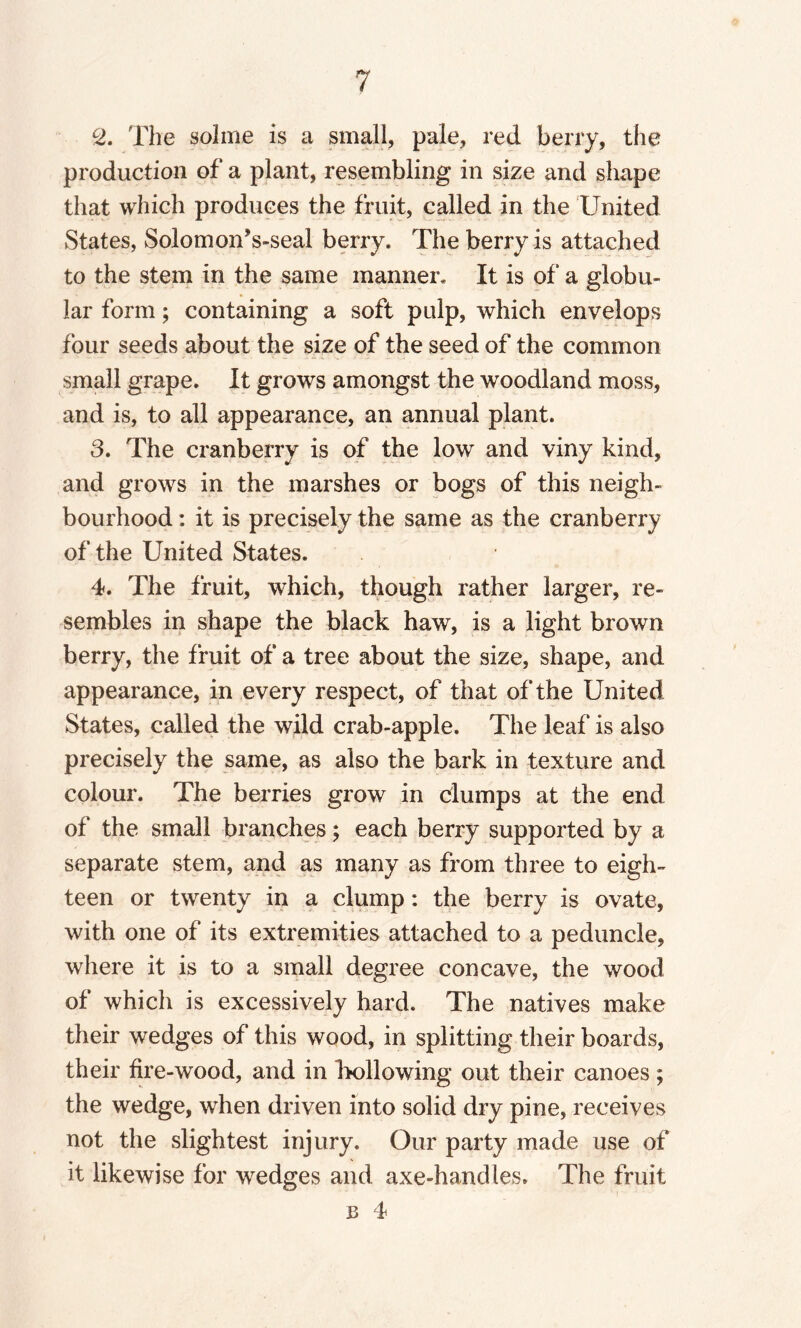 c2. The solme is a small, pale, red berry, the production of a plant, resembling in size and shape that which produces the fruit, called in the United States, SolomonVseal berry. The berry is attached to the stem in the same manner. It is of a globu¬ lar form; containing a soft pulp, which envelops four seeds about the size of the seed of the common small grape. It grows amongst the woodland moss, and is, to all appearance, an annual plant. 3. The cranberry is of the low and viny kind, and grows in the marshes or bogs of this neigh¬ bourhood : it is precisely the same as the cranberry of the United States. 4. The fruit, which, though rather larger, re¬ sembles in shape the black haw, is a light brown berry, the fruit of a tree about the size, shape, and appearance, in every respect, of that of the United States, called the wild crab-apple. The leaf is also precisely the same, as also the bark in texture and colour. The berries grow in clumps at the end of the small branches; each berry supported by a separate stem, and as many as from three to eigh¬ teen or twenty in a clump: the berry is ovate, with one of its extremities attached to a peduncle, where it is to a small degree concave, the wood of which is excessively hard. The natives make their wedges of this wood, in splitting their boards, their fire-wood, and in hollowing out their canoes ; the wedge, when driven into solid dry pine, receives not the slightest injury. Our party made use of it likewise for wedges and axe-handles. The fruit