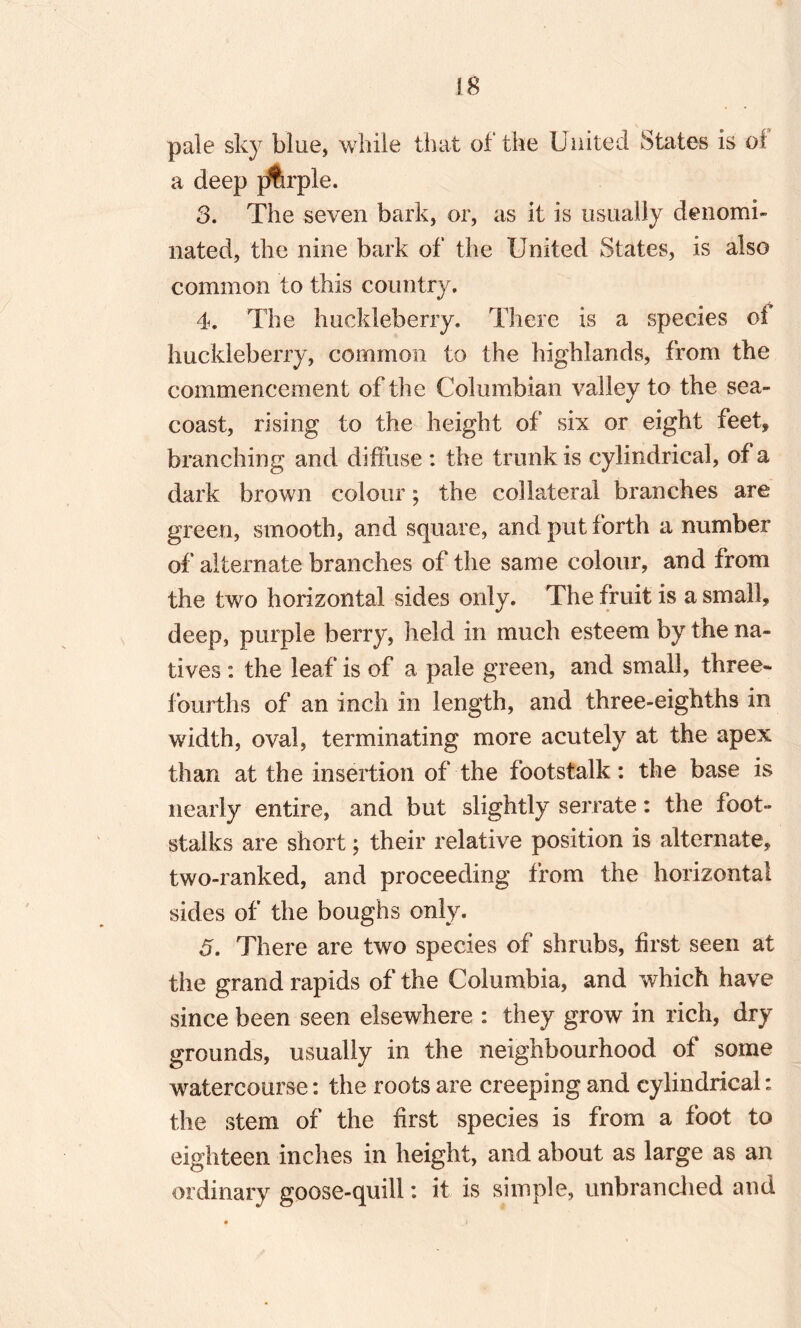 pale sky blue, while that of the United States is of a deep pfirple. 3. The seven bark, or, as it is usually denomi¬ nated, the nine bark of the United States, is also common to this country. 4. The huckleberry. There is a species of huckleberry, common to the highlands, from the commencement of the Columbian valley to the sea- coast, rising to the height of six or eight feet* branching and diffuse : the trunk is cylindrical, of a dark brown colour; the collateral branches are green, smooth, and square, and put forth a number of alternate branches of the same colour, and from the two horizontal sides only. The fruit is a small, deep, purple berry, held in much esteem by the na¬ tives : the leaf is of a pale green, and small, three- fourths of an inch in length, and three-eighths in width, oval, terminating more acutely at the apex than at the insertion of the footstalk: the base is nearly entire, and but slightly serrate: the foot¬ stalks are short; their relative position is alternate, two-ranked, and proceeding from the horizontal sides of the boughs only. 5. There are two species of shrubs, first seen at the grand rapids of the Columbia, and which have since been seen elsewhere : they grow in rich, dry grounds, usually in the neighbourhood of some watercourse: the roots are creeping and cylindrical: the stem of the first species is from a foot to eighteen inches in height, and about as large as an ordinary goose-quill: it is simple, unbranched and