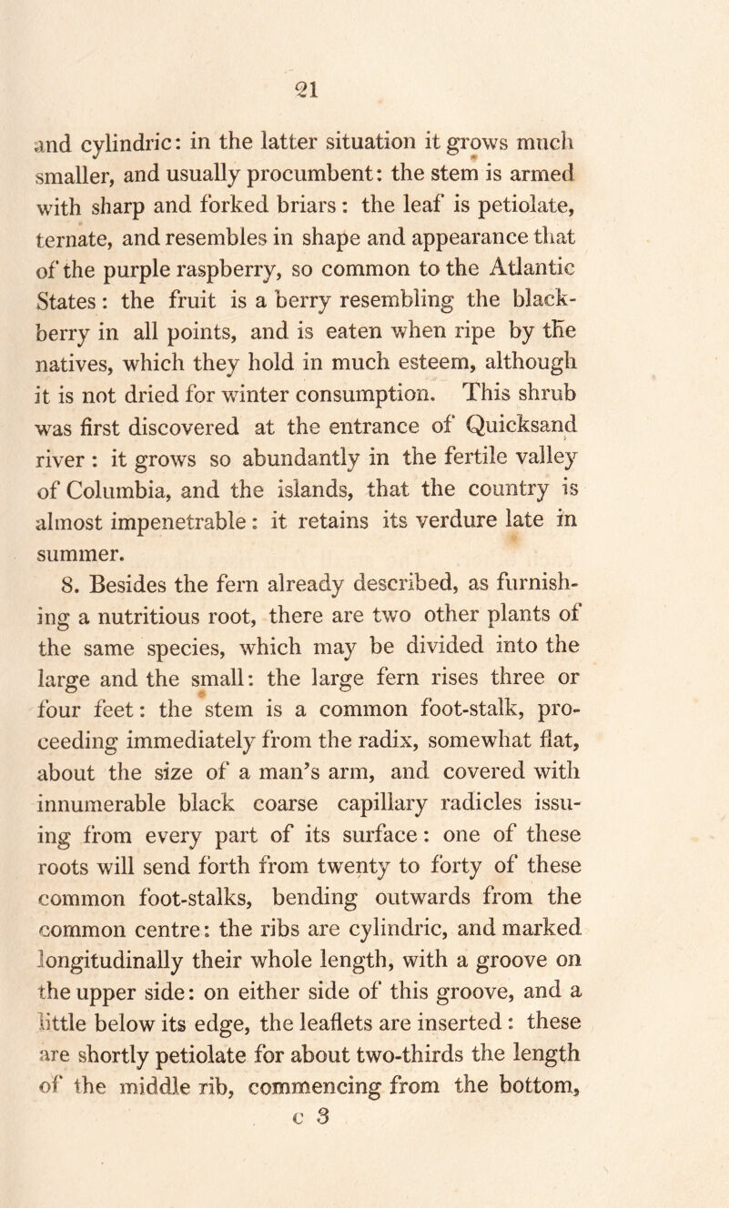 and cylindric: in the latter situation it grows much smaller, and usually procumbent: the stem is armed with sharp and forked briars: the leaf is petiolate, ternate, and resembles in shape and appearance that of the purple raspberry, so common to the Atlantic States: the fruit is a berry resembling the black¬ berry in all points, and is eaten when ripe by the natives, which they hold in much esteem, although it is not dried for winter consumption. This shrub was first discovered at the entrance of Quicksand river : it grows so abundantly in the fertile valley of Columbia, and the islands, that the country is almost impenetrable: it retains its verdure late in summer. 8. Besides the fern already described, as furnish¬ ing a nutritious root, there are two other plants of the same species, which may be divided into the large and the small: the large fern rises three or four feet: the stem is a common foot-stalk, pro¬ ceeding immediately from the radix, somewhat flat, about the size of a man’s arm, and covered with innumerable black coarse capillary radicles issu¬ ing from every part of its surface: one of these roots will send forth from twenty to forty of these common foot-stalks, bending outwards from the common centre: the ribs are cylindric, and marked longitudinally their whole length, with a groove on the upper side: on either side of this groove, and a little below its edge, the leaflets are inserted: these are shortly petiolate for about two-thirds the length of* the middle rib, commencing from the bottom, c S