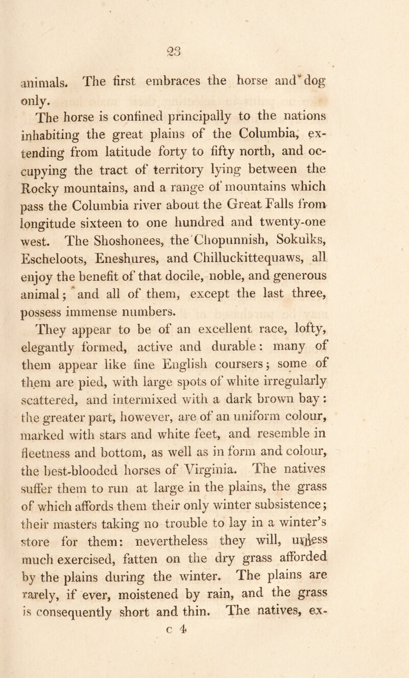 animals. The first embraces the horse and dog only. The horse is confined principally to the nations inhabiting the great plains of the Columbia, ex¬ tending from latitude forty to fifty north, and oc¬ cupying the tract of territory lying between the Rocky mountains, and a range of mountains which pass the Columbia river about the Great Falls from longitude sixteen to one hundred and twenty-one west. The Shoshonees, the Chopunnish, Sokulks, Escheloots, Eneshures, and Chilluckittequaws, all enjoy the benefit of that docile, noble, and generous animal; and all of them, except the last three, possess immense numbers. They appear to be of an excellent race, lofty, elegantly formed, active and durable: many of them appear like line English coursers; some of them are pied, with large spots of white irregularly scattered, and intermixed with a dark brown bay; the greater part, however, are of an uniform colour, marked with stars and white feet, and resemble in fieetness and bottom, as well as in form and colour, the best-blooded horses of Virginia. The natives suffer them to run at large in the plains, the grass of which affords them their only winter subsistence; their masters taking no trouble to lay in a winter’s store for them: nevertheless they will, unless much exercised, fatten on the dry grass afforded by the plains during the winter. The plains are rarely, if ever, moistened by rain, and the grass is consequently short and thin. The natives, ex-