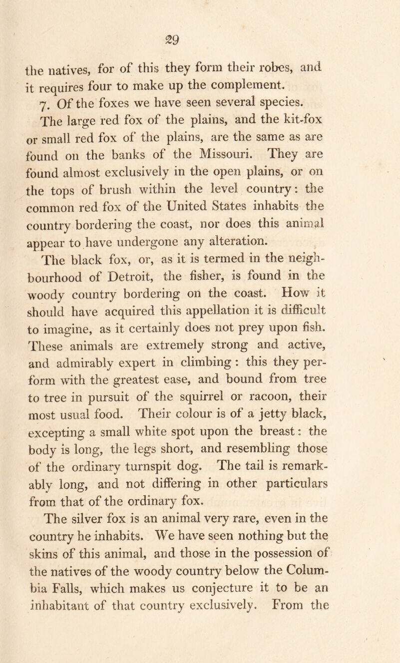 the natives, for of this they form their robes, and it requires four to make up the complement. 7. Of the foxes we have seen several species. The large red fox of the plains, and the kit-fox or small red fox of the plains, are the same as are found on the banks of the Missouri. They are found almost exclusively in the open plains, or on the tops of brush within the level country: the common red fox of the United States inhabits the country bordering the coast, nor does this animal appear to have undergone any alteration. The black fox, or, as it is termed in the neigh¬ bourhood of Detroit, the fisher, is found in the woody country bordering on the coast. How it should have acquired this appellation it is difficult to imagine, as it certainly does not prey upon fish. These animals are extremely strong and active, and admirably expert in climbing : this they per¬ form with the greatest ease, and bound from tree to tree in pursuit of the squirrel or racoon, their most usual food. Their colour is of a jetty black, excepting a small white spot upon the breast: the body is long, the legs short, and resembling those of the ordinary turnspit dog. The tail is remark¬ ably long, and not differing in other particulars from that of the ordinary fox. The silver fox is an animal very rare, even in the country he inhabits. We have seen nothing but the skins of this animal, and those in the possession of the natives of the woody country below the Colum¬ bia Falls, which makes us conjecture it to be an inhabitant of that country exclusively. From the