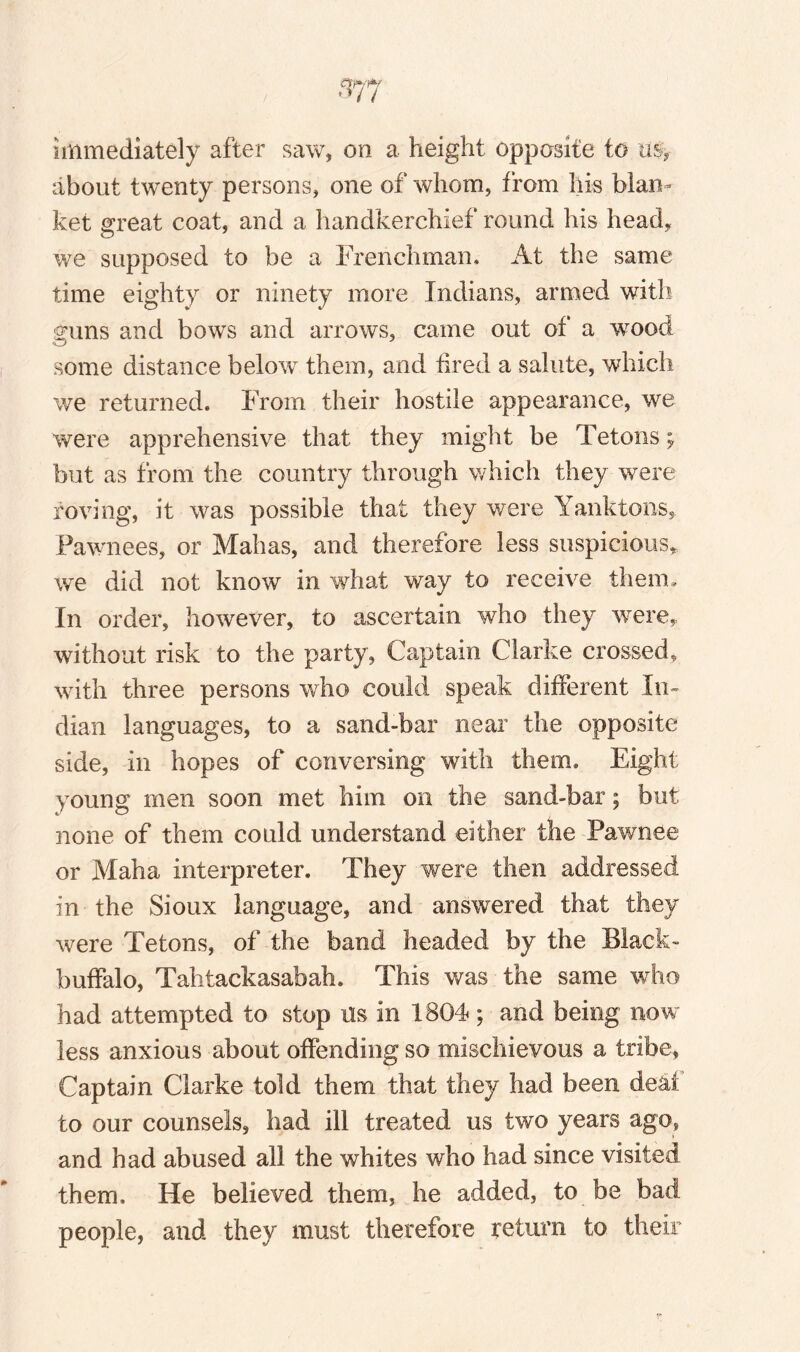 immediately after saw, on a height opposite to as, about twenty persons, one of whom, from his blan¬ ket great coat, and a handkerchief round his head, we supposed to be a Frenchman* At the same time eighty or ninety more Indians, armed with guns and bows and arrows, came out of a wood some distance below them, and tired a salute, which we returned. From their hostile appearance, we were apprehensive that they might be Tetons; but as from the country through which they were roving, it was possible that they were Yanktons, Pawnees, or Mahas, and therefore less suspicions, we did not know in what way to receive them. In order, however, to ascertain who they were,, without risk to the party, Captain Clarke crossed, with three persons who could speak different In¬ dian languages, to a sand-bar near the opposite side, in hopes of conversing with them. Eight young men soon met him on the sand-bar; but none of them could understand either the Pawnee or Maha interpreter. They were then addressed in the Sioux language, and answered that they were Tetons, of the band headed by the Black- buffalo, Tahtackasabah. This was the same who had attempted to stop Us in 1804; and being now less anxious about offending so mischievous a tribe. Captain Clarke told them that they had been deal to our counsels, had ill treated us two years ago, and had abused all the whites who had since visited them. He believed them, he added, to be bad people, and they must therefore return to their