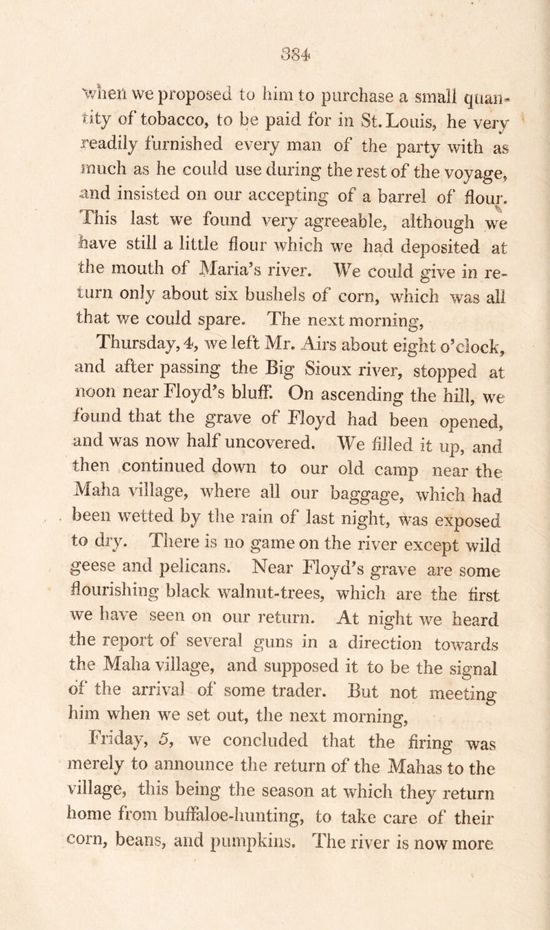 'when we proposed to him to purchase a small quan¬ tity of tobacco, to be paid for in St. Louis, he very readily furnished every man of the party with as much as he could use during the rest of the voyage, and insisted on our accepting of a barrel of dour. This last we found very agreeable, although we have still a little flour which we had deposited at the mouth of Maria’s river. We could give in re¬ turn only about six bushels of corn, which was all that we could spare. The next morning, Thursday, 4, we left Mr. Airs about eight o’clock, and after passing the Big Sioux river, stopped at noon near Floyd’s bluff. On ascending the hill, we found that the grave of Floyd had been opened, and was now half uncovered. We filled it up, and then continued down to our old camp near the Maha village, where all our baggage, which had been wetted by the rain of last night, was exposed to dry. There is no game on the river except wild geese and pelicans. Near Floyd’s grave are some flourishing black walnut-trees, which are the first we have seen on our return. At night we heard the report of several guns in a direction towards the Maha village, and supposed it to be the signal of the arrival of some trader. But not meeting him when we set out, the next morning, Friday, 5, we concluded that the firing was merely to announce the return of the Mahas to the village, this being the season at which they return home from buffaloe-hunting, to take care of their corn, beans, and pumpkins. The river is now more