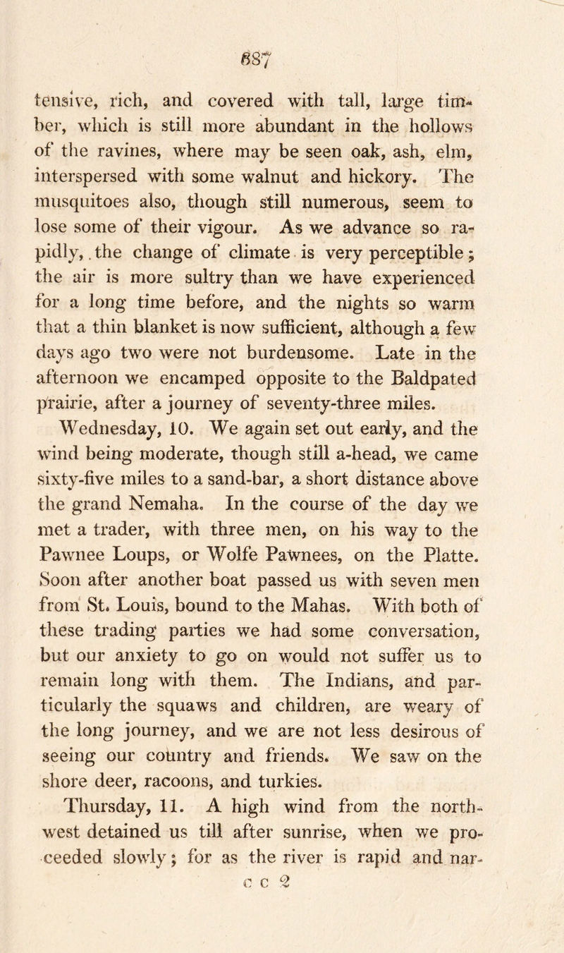 tensive, rich, and covered with tall, large tim« her, which is still more abundant in the hollows of the ravines, where may be seen oak, ash, elm, interspersed with some walnut and hickory. The musquitoes also, though still numerous, seem to lose some of their vigour. As we advance so ra¬ pidly, . the change of' climate is very perceptible; the air is more sultry than we have experienced for a long time before, and the nights so warm that a thin blanket is now sufficient, although a few days ago two were not burdensome. Late in the afternoon we encamped opposite to the Baldpated prairie, after a journey of seventy-three miles. Wednesday, 10. We again set out early, and the wind being moderate, though still a-head, we came sixty-five miles to a sand-bar, a short distance above the grand Nemaha. In the course of the day we met a trader, with three men, on his way to the Pawnee Loups, or Wolfe Pawnees, on the Platte. Soon after another boat passed us with seven men from St* Louis, bound to the Mahas. With both of these trading parties we had some conversation, but our anxiety to go on would not suffer us to remain long with them. The Indians, and par¬ ticularly the squaws and children, are weary of the long journey, and we are not less desirous of seeing our country and friends* We saw on the shore deer, racoons, and turkies. Thursday, 11. A high wind from the north¬ west detained us till after sunrise, when we pro¬ ceeded slowly; for as the river is rapid and nar- c c 2