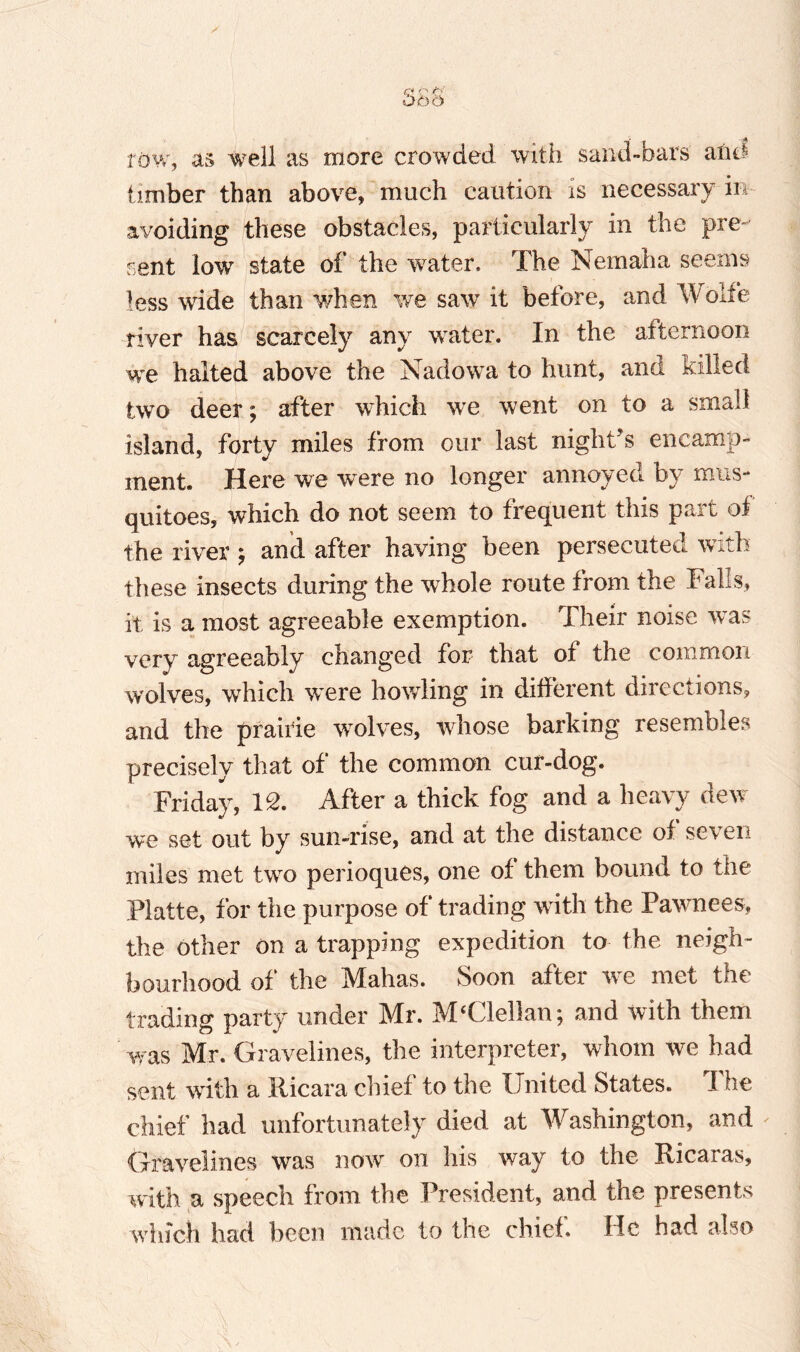 OOO tow, as well as more crowded with sand-bars alid timber than above, much caution is necessary in- avoiding these obstacles, particularly in the pre¬ rent low state of the water. The Nemaha seems less wide than when we saw it before, and Wolfe river has scarcely any water. In the afternoon we halted above the Nadowa to hunt, and killed two deer; after which we went on to a small island, forty miles from our last night's encamp¬ ment. Here we were no longer annoyed by mus- quitoes, which do not seem to frequent this part of the river $ and after having been persecuted with these insects during the whole route from the Falls, it is a most agreeable exemption. Their noise was very agreeably changed for that of the common wolves, which were howling in different directions, and the prairie wolves, whose barking resembles precisely that of the common cur-dog. Friday, IS. After a thick fog and a heavy dew we set out by sun-rise, and at the distance of seven miles met two perioques, one of them bound to the Platte, for the purpose of trading with the Pawnees, the other on a trapping expedition to the neigh¬ bourhood of the Mahas. Soon after we met the trading party under Mr. MClellan; and with them was Mr. Gravelines, the interpreter, whom we had sent with a Ricara chief to the United States. The chief had unfortunately died at Washington, and - Gravelines was now on his way to the Ricaras, with a speech from the President, and the presents which had been made to the chief He had also