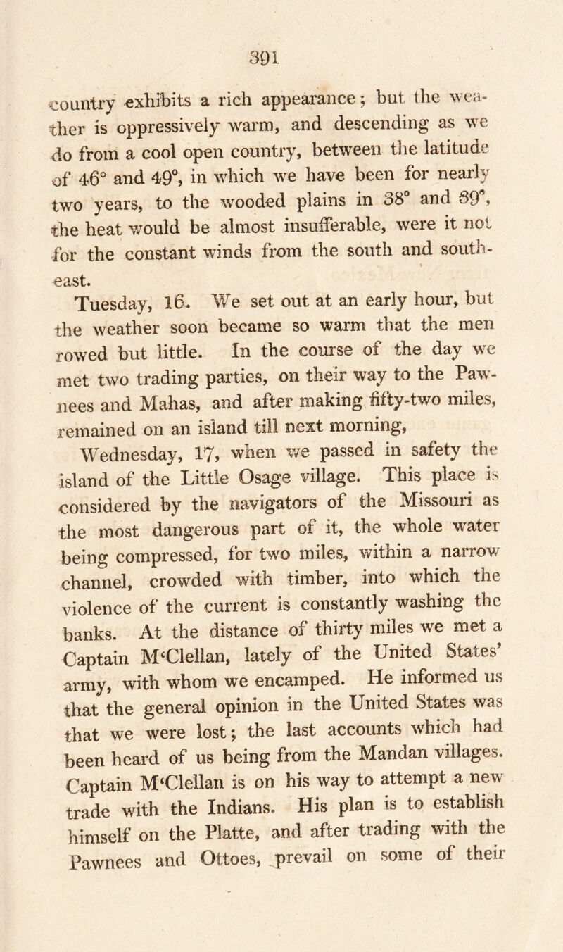 country exhibits a rich appearance; but the wea¬ ther is oppressively warm, and descending as we do from a cool open country, between the latitude of 46° and 49°, in which we have been for nearly two years, to the wooded plains in 38° and 89*? the heat would be almost insufferable, were it not for the constant winds from the south and south- ■east. Tuesday, 16. We set out at an early hour, but the weather soon became so warm that the men rowed but little. In the course of the day we met two trading parties, on their way to the Paw¬ nees and Mahas, and after making fifty-two miles, remained on an island till next morning, Wednesday, 17, when we passed in safety the island of the Little Osage village. This place is considered by the navigators of the Missouri as the most dangerous part of it, the whole water being compressed, for two miles, within a narrow channel, crowded with timber, into which the violence of the current is constantly washing the banks. At the distance of thirty miles we met a Captain MClellan, lately of the United States’ army, with whom we encamped. He informed us that the general opinion in the United States was that we were lost; the last accounts which had been heard of us being from the Mandan villages. Captain M'Clellan is on his way to attempt a new trade with the Indians. His plan is to establish himself on the Platte, and after trading with the Pawnees and Ottoes, prevail on some of their