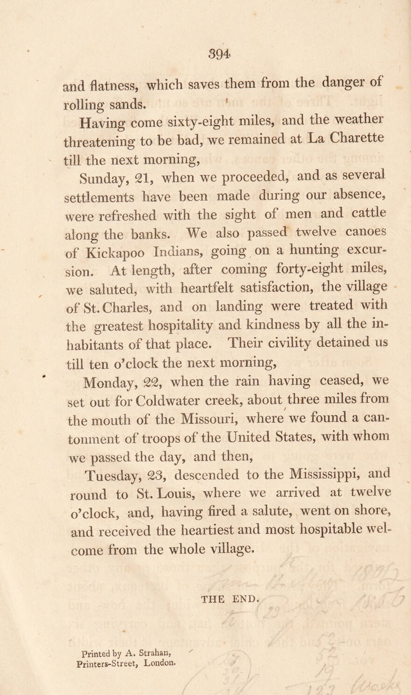 and flatness, which saves them from the danger of lolling sands. Having come sixty-eight miles, and the weather threatening to be bad, we remained at La Charette - till the next morning, Sunday, SI, when we proceeded, and as several settlements have been made during our absence, were refreshed with the sight of men and cattle along the banks. We also passed twelve canoes of Kickapoo Indians, going on a hunting excur¬ sion. At length, after coming forty-eight miles, we saluted* with heartfelt satisfaction, the village of St. Charles, and on landing were treated with the greatest hospitality and kindness by all the in¬ habitants of that place. Their civility detained us till ten o’clock the next morning, Monday, 22, when the rain having ceased, we set out for Coldwater creek, about three miles from / the mouth of the Missouri, where we found a can¬ tonment of troops of the United States, with whom we passed the day, and then, Tuesday, 23, descended to the Mississippi, and round to St. Louis, where we arrived at twelve o’clock, and, having fired a salute, went on shore, and received the heartiest and most hospitable wel¬ come from the whole village. THE END. Printed by A. Strahan, Frinters-Street, London.