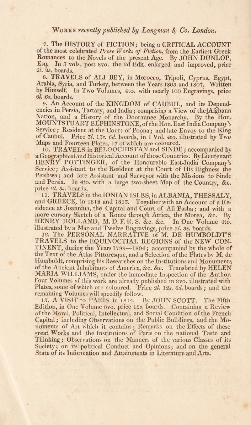 Works recently published by Longman Sf Co. London. 7. The HISTORY of FICTION; being a CRITICAL ACCOUNT of the most celebrated Prose Works of Fiction, from the Earliest Greek Romances to the Novels of the present Age. By JOHN DUNLOP, Esq. In 3 vols. post 8vo. the 2d Edit, enlarged and improved, price 2/. 2s. boards. 8. TRAVELS of ALI BEY, in Morocco, Tripoli, Cyprus, Egypt, Arabia, Syria, and Turkey, between the Years 1803 and 1807. Written by Himself. In Two Volumes, 4to. with nearly 100 Engravings, price 61. 6s. boards. 9. An Account of the KINGDOM of CAUBUL, and its Depend¬ encies in Persia, Tartary, and India; comprising a View of thejAfghaun Nation, and a History of the Dooraunee Monarchy. By the Hon. MOUNTSTUARTELPHIN STONE, of the Hon. East India Company’s Service; Resident at the Court of Poona; and late Envoy to the King of Caubul. Price 3l. 13s. 6d. boards, in 1 Vol. 4to. illustrated by Two Maps and Fourteen Plates, 13 of which are coloured. 10. TRAVELS in BELOOCHISTAN and SINDE ; accompanied by a Geographical and Historical Account of those Countries. By Lieutenant HENRY POTTINGER, of the Honourable East-India Company’s Service; Assistant to the Resident at the Court of His Highness the Peishwa; and late Assistant and Surveyor with the Missions to Sinde and Persia, In 4to. with a large two-sheet Map of the Country, &c. price 2/. 5s. boards. 11. TRAVELS in the IONIAN ISLES, in ALBANIA, THESSALY, and GREECE, in 1812 and 1813. Together with an Account of a Re¬ sidence at Joannina, the Capital and Court of Ali Pasha; and with a more cursory Sketch of a Route through Attica, the Morea, &c. By HENRY HOLLAND, M. D. F. R. S. &c. &c. In One Volume 4to. illustrated by a Map and Twelve Engravings, price 3l. 3s. boards. 12. The PERSONAL NARRATIVE of M. DE HUMBOLDT’S TRAVELS to the EQUINOCTIAL REGIONS of the NEW CON¬ TINENT, during the Years 1799—1804; accompanied by the whole of the Text of the Atlas Pittoresque, and a Selection of the Plates by M. de Humboldt, comprising his Researches on the Institutions and Monuments, of the Ancient Inhabitants of America, &c. &c. Translated by HELEN MARIA WILLIAMS, under the immediate Inspection of the Author. Four Volumes of this work are already published in 8vo. illustrated with Plates, some of which are coloured. Price 2l. 12 s. 6d. boards; and the remaining Volumes will speedily follow. 13. A VISIT to PARIS in 1814. By JOHN SCOTT. The Fifth Edition, in One Volume 8vo. price 125. boards. Containing a Review of the Moral, Political, Intellectual, and Social Condition of the French Capital; including Observations on the Public Buildings, and the Mo¬ numents of Art which it contains; Remarks on the Effects of these great Works and the Institutions of Paris on the national Taste and Thinking; Observations on the Manners of the various Classes of its Society; on its political Conduct and Opinions; and on the general State of its Information and Attainments in Literature and Arts.