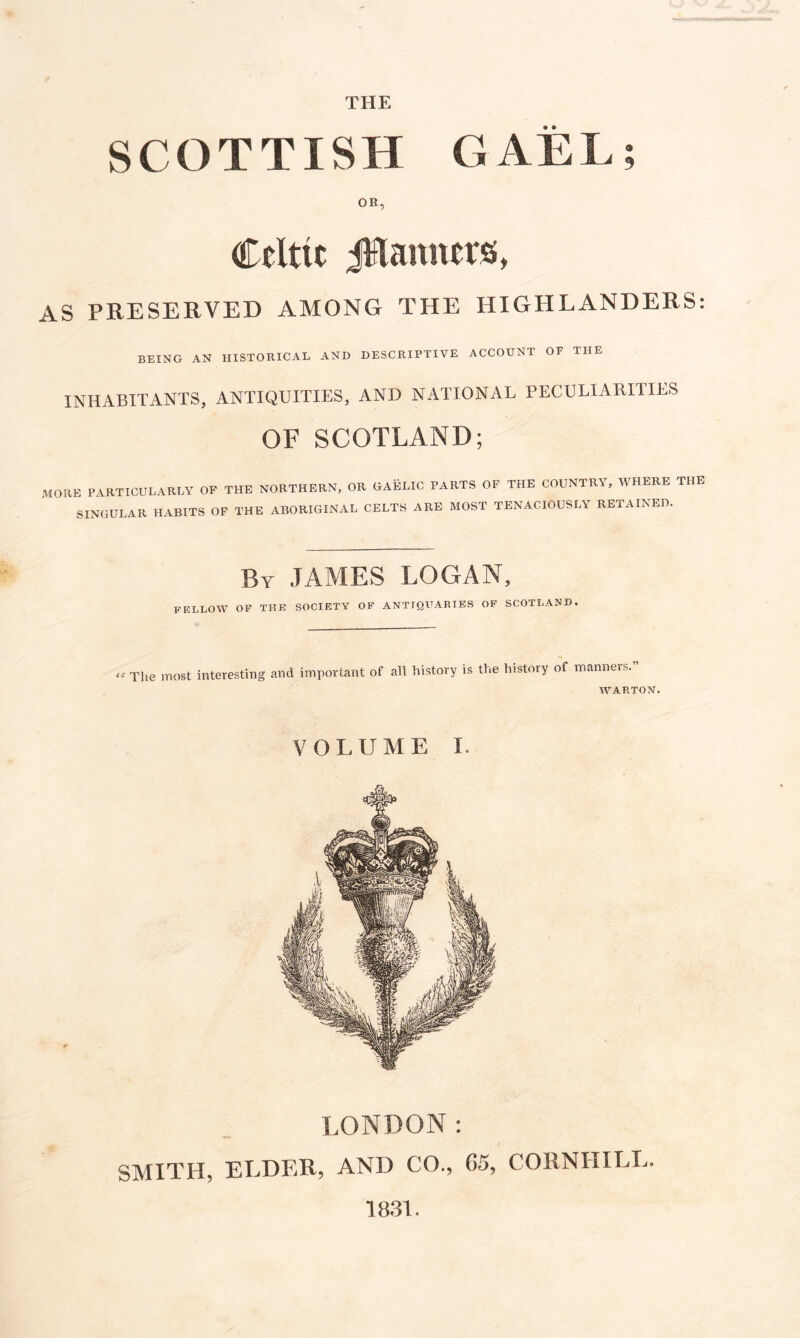 THE SCOTTISH GAEL; OR, Celtic JHamters, AS PRESERVED AMONG THE HIGHLANDERS: BEING AN HISTORICAL AND DESCRIPTIVE ACCOUNT OF THE INHABITANTS, ANTIQUITIES, AND NATIONAL PECULIARITIES OF SCOTLAND; MORE PARTICULARLY OF THE NORTHERN, OR OAELIC PARTS OF THE COUNTRY, WHERE THE SINGULAR HABITS OF THE ABORIGINAL CELTS ARE MOST TENACIOUSLY RETAINED. By JAMES LOGAN, FELLOW OF THE SOCIETY OF ANTIQUARIES OF SCOTLAND. « The most interesting and important of all history is the history of manners. WARTON. VOLUME I. LONDON: SMITH, ELDER, AND CO., 05, CORNHILL. 1831.