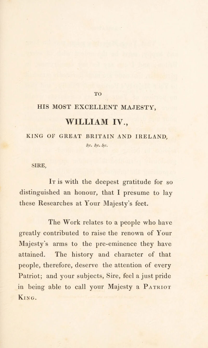 TO HIS MOST EXCELLENT MAJESTV, WILLIAM IV., KING OF GREAT BRITAIN AND IRELAND, &;c. fyc. fyc. SIRE, It is with the deepest gratitude for so distinguished an honour, that I presume to lay these Researches at Your Majesty’s feet. The Work relates to a people who have greatly contributed to raise the renown of Your Majesty’s arms to the pre-eminence they have attained. The history and character of that people, therefore, deserve the attention of every Patriot; and your subjects, Sire, feel a just pride in being able to call your Majesty a Patriot King.