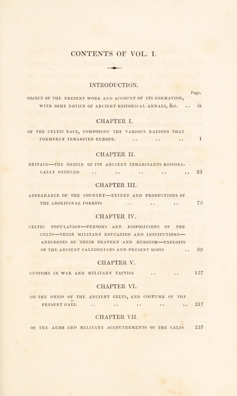 CONTENTS OF VOL. 1 INTRODUCTION. OBJECT OF TIIE PRESENT WORK AND ACCOUNT OF ITS FORMATION, WITH SOME NOTICE OF ANCIENT HISTORICAL ANNALS, &C. Page. ix CHAPTER I. OF THE CELTIC RACE, COMPOSING THE VARIOUS NATIONS THAT FORMERLY INHABITED EUROPE. .. .. .. 1 CHAPTER II. BRITAIN-THE ORIGIN OF ITS ANCIENT INHABITANTS HISTORI¬ CALLY DEDUCED .. .. .. .. ..33 CHAPTER III. APPEARANCE OF THE COUNTRY-EXTENT AND PRODUCTIONS OF THE ABORIGINAL FORESTS .. .. .. 73 CHAPTER IV. CELTIC POPULATION—-PERSONS AND DISPOSITIONS OF THE CELTS-THEIR MILITARY EDUCATION AND INSTITUTIONS- ANECDOTES OF THEIR BRAVERY AND HEROISM-EXPLOITS OF THE ANCIENT CALEDONIANS AND PRESENT SCOTS . . 89 CHAPTER V. CUSTOMS IN WAR AND MILITARY TACTICS .. .. 137 CHAPTER VI. ON THE DRESS OF THE ANCIENT CELTS, AND COSTUME OF TIIE • • PRESENT GAEL .. .. .. .. .. 217 CHAPTER VII. OF THE ARMS AND MILITARY ACCOUTREMENTS OF THE CELTS 237