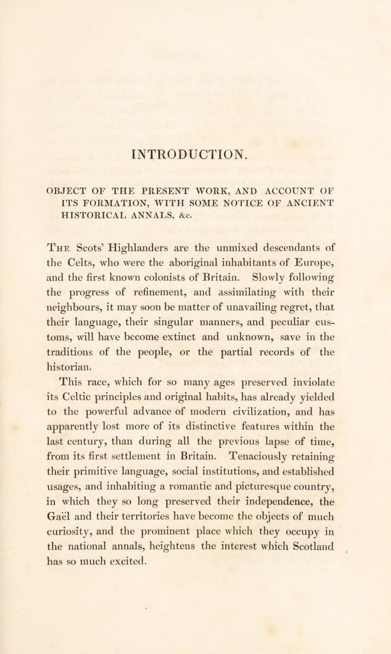 INTRODUCTION. OBJECT OF THE PRESENT WORK, AND ACCOUNT OF ITS FORMATION, WITH SOME NOTICE OF ANCIENT HISTORICAL ANNALS, &amp;c. The Scots’ Highlanders are the unmixed descendants of the Celts, who were the aboriginal inhabitants of Europe, and the first known colonists of Britain. Slowly following the progress of refinement, and assimilating with their neighbours, it may soon be matter of unavailing regret, that their language, their singular manners, and peculiar cus¬ toms, will have become extinct and unknown, save in the traditions of the people, or the partial records of the historian. This race, which for so many ages preserved inviolate its Celtic principles and original habits, has already yielded to the powerful advance of modern civilization, and has apparently lost more of its distinctive features within the last century, than during all the previous lapse of time, from its first settlement in Britain. Tenaciously retaining their primitive language, social institutions, and established usages, and inhabiting a romantic and picturesque country, in which they so long preserved their independence, the Gael and their territories have become the objects of much curiosity, and the prominent place which they occupy in the national annals, heightens the interest which Scotland has so much excited.