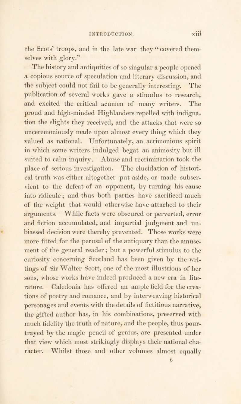 the Scots’ troops, and in the late war they “ covered them¬ selves with glory.” The history and antiquities of so singular a people opened a copious source of speculation and literary discussion, and the subject could not fail to be generally interesting. The publication of several works gave a stimulus to research, and excited the critical acumen of many writers. The proud and high-minded Highlanders repelled with indigna¬ tion the slights they received, and the attacks that were so unceremoniously made upon almost every thing which they valued as national. Unfortunately, an acrimonious spirit in which some writers indulged begat an animosity but ill suited to calm inquiry. Abuse and recrimination took the place of serious investigation. The elucidation of histori¬ cal truth was either altogether put aside, or made subser¬ vient to the defeat of an opponent, by turning his cause into ridicule; and thus both parties have sacrificed much of the weight that would otherwise have attached to their arguments. While facts were obscured or perverted, error and fiction accumulated, and impartial judgment and un¬ biassed decision were thereby prevented. Those works were more fitted for the perusal of the antiquary than the amuse¬ ment of the general reader; but a powerful stimulus to the curiosity concerning Scotland has been given by the wri¬ tings of Sir Walter Scott, one of the most, illustrious of her sons, whose works have indeed produced a new era in lite¬ rature. Caledonia has offered an ample field for the crea¬ tions of poetry and romance, and by interweaving historical personages and events with the details of fictitious narrative, the gifted author has, in his combinations, preserved with much fidelity the truth of nature, and the people, thus pour- trayed by the magic pencil of genius, are presented under that view which most strikingly displays their national cha¬ racter. Whilst those and other volumes almost equally b