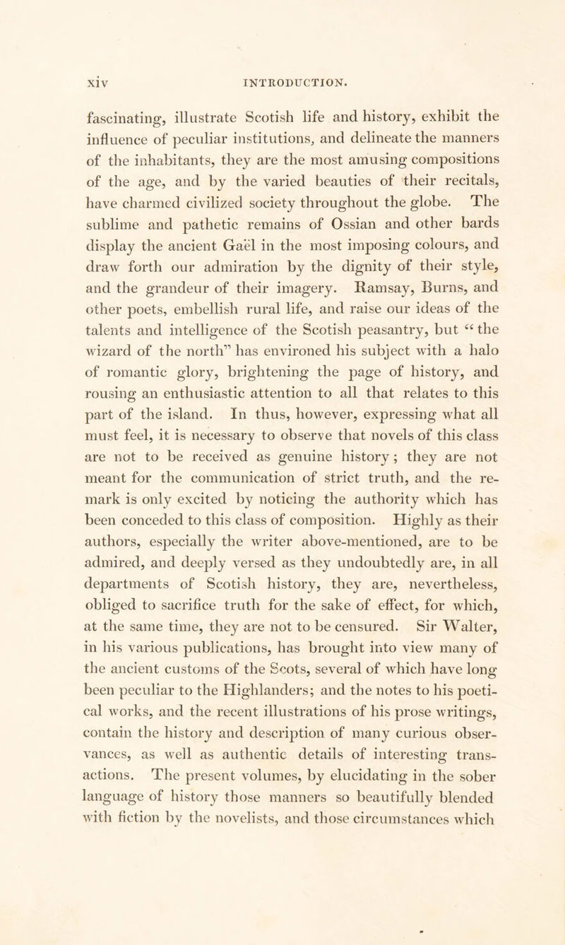 fascinating, illustrate Scotish life and history, exhibit the influence of peculiar institutions, and delineate the manners of the inhabitants, they are the most amusing compositions of the age, and by the varied beauties of their recitals, have charmed civilized society throughout the globe. The sublime and pathetic remains of Ossian and other bards display the ancient Gael in the most imposing colours, and draw forth our admiration by the dignity of their style, and the grandeur of their imagery. Ramsay, Burns, and other poets, embellish rural life, and raise our ideas of the talents and intelligence of the Scotish peasantry, but 44 the wizard of the north” has environed his subject with a halo of romantic glory, brightening the page of history, and rousing an enthusiastic attention to all that relates to this part of the island. In thus, however, expressing what all must feel, it is necessary to observe that novels of this class are not to be received as genuine history; they are not meant for the communication of strict truth, and the re¬ mark is only excited by noticing the authority which has been conceded to this class of composition. Highly as their authors, especially the writer above-mentioned, are to be admired, and deeply versed as they undoubtedly are, in all departments of Scotish history, they are, nevertheless, obliged to sacrifice truth for the sake of effect, for which, at the same time, they are not to be censured. Sir Walter, in his various publications, has brought into view many of the ancient customs of the Scots, several of which have long been peculiar to the Highlanders; and the notes to his poeti¬ cal works, and the recent illustrations of his prose writings, contain the history and description of many curious obser¬ vances, as well as authentic details of interesting trans¬ actions. The present volumes, by elucidating in the sober language of history those manners so beautifully blended with fiction by the novelists, and those circumstances which