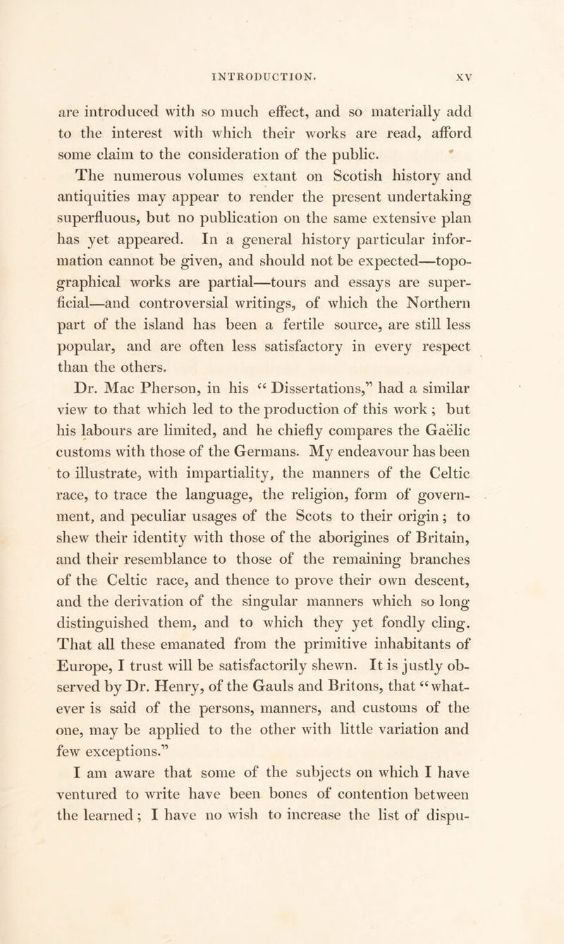 are introduced with so much effect, and so materially add to the interest with which their works are read, afford some claim to the consideration of the public. The numerous volumes extant on Scotish history and antiquities may appear to render the present undertaking superfluous, but no publication on the same extensive plan has yet appeared. In a general history particular infor¬ mation cannot be given, and should not be expected—topo¬ graphical works are partial—tours and essays are super¬ ficial—and controversial writings, of which the Northern part of the island has been a fertile source, are still less popular, and are often less satisfactory in every respect than the others. Dr. Mac Pherson, in his “ Dissertations,” had a similar view to that which led to the production of this work ; but his labours are limited, and he chiefly compares the Gaelic customs with those of the Germans. My endeavour has been to illustrate, with impartiality, the manners of the Celtic race, to trace the language, the religion, form of govern¬ ment, and peculiar usages of the Scots to their origin; to shew their identity with those of the aborigines of Britain, and their resemblance to those of the remaining branches of the Celtic race, and thence to prove their own descent, and the derivation of the singular manners which so long distinguished them, and to which they yet fondly cling. That all these emanated from the primitive inhabitants of Europe, I trust will be satisfactorily shewn. It is justly ob¬ served by Dr. Henry, of the Gauls and Britons, that 66 what¬ ever is said of the persons, manners, and customs of the one, may be applied to the other with little variation and few exceptions.” I am aware that some of the subjects on which I have ventured to write have been bones of contention between the learned ; I have no wish to increase the list of dispu-