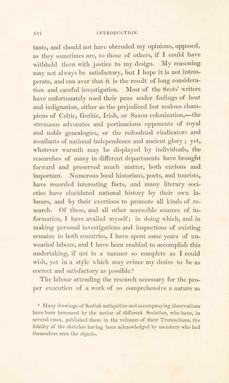 tants, and should not have obtruded my opinions, opposed, as they sometimes are, to those of others, if I could have withheld them with justice to my design. My reasoning may not always be satisfactory, but I hope it is not intem¬ perate, and can aver that it is the result of long considera¬ tion and careful investigation. Most of the Scots1 writers have unfortunately used their pens under feelings of heat and indignation, either as the prejudiced but zealous cham¬ pions of Celtic, Gothic, Irish, or Saxon colonization,—the strenuous advocates and pertinacious opponents of royal and noble genealogies, or the redoubted vindicators and assailants of national independence and ancient glory ; yet, whatever warmth may be displayed by individuals, the researches of many in different departments have brought forward and preserved much matter, both curious and important. Numerous local historians, poets, and tourists, have recorded interesting facts, and many literary soci¬ eties have elucidated national history by their own la¬ bours, and by their exertions to promote all kinds of re¬ search. Of these, and all other accessible sources of in¬ formation, I have availed myself; in doing which, and in making personal investigations and inspections of existing remains in both countries, I have spent some years of un¬ wearied labour, and I have been enabled to accomplish this undertaking, if not in a manner so complete as I could wish, yet in a style which may evince my desire to be as correct and satisfactory as possible.11 The labour attending the research necessary for the pro¬ per execution of a work of so comprehensive a nature as b Many drawings of Scotish antiquities and accompanying observations have been honoured by the notice of different Societies, who have, in several cases, published them in the volumes of their Transactions, the fidelity of the sketches having been acknowledged by members who had themselves seen the objects.