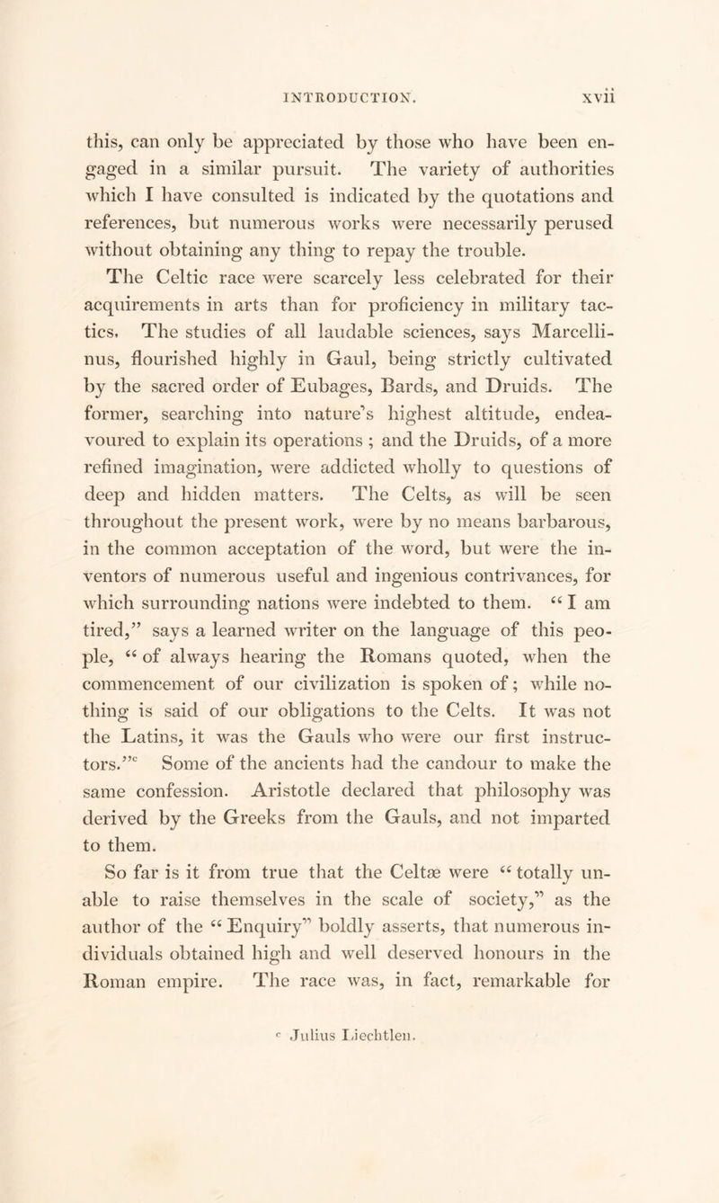 this, can only be appreciated by those who have been en¬ gaged in a similar pursuit. The variety of authorities which I have consulted is indicated by the quotations and references, but numerous works were necessarily perused without obtaining any thing to repay the trouble. The Celtic race were scarcely less celebrated for their acquirements in arts than for proficiency in military tac¬ tics, The studies of all laudable sciences, says Marcelli- nus, flourished highly in Gaul, being strictly cultivated by the sacred order of Eubages, Bards, and Druids. The former, searching into nature’s highest altitude, endea¬ voured to explain its operations ; and the Druids, of a more refined imagination, were addicted wholly to questions of deep and hidden matters. The Celts, as will be seen throughout the present work, were by no means barbarous, in the common acceptation of the word, but were the in¬ ventors of numerous useful and ingenious contrivances, for which surrounding nations were indebted to them. 661 am tired,” says a learned writer on the language of this peo¬ ple, “ of always hearing the Romans quoted, when the commencement of our civilization is spoken of; wdiile no¬ thing is said of our obligations to the Celts. It was not the Latins, it was the Gauls who were our first instruc¬ tors.”0 Some of the ancients had the candour to make the same confession. Aristotle declared that philosophy was derived by the Greeks from the Gauls, and not imparted to them. So far is it from true that the Celtas were “ totally un¬ able to raise themselves in the scale of society,” as the author of the ii Enquiry” boldly asserts, that numerous in¬ dividuals obtained high and well deserved honours in the Roman empire. The race was, in fact, remarkable for c Julius Liechtleu.