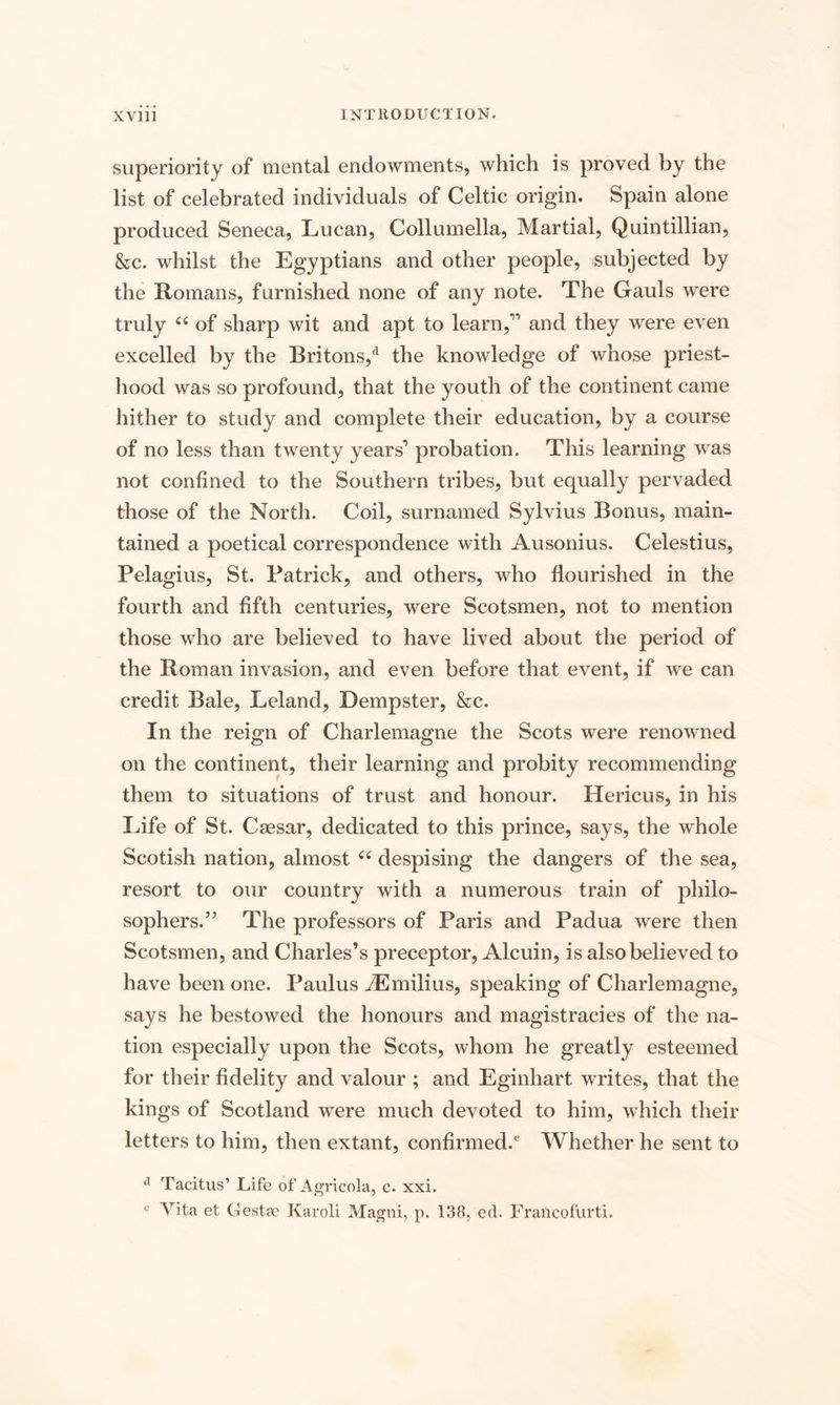 superiority of mental endowments, which is proved by the list of celebrated individuals of Celtic origin. Spain alone produced Seneca, Lucan, Collumella, Martial, Quintillian, &c. whilst the Egyptians and other people, subjected by the Romans, furnished none of any note. The Gauls were truly 66 of sharp wit and apt to learn,” and they were even excelled by the Britons,d the knowledge of whose priest¬ hood was so profound, that the youth of the continent came hither to study and complete their education, by a course of no less than twenty years’ probation. This learning was not confined to the Southern tribes, but equally pervaded those of the North. Coil, surnamed Sylvius Bonus, main¬ tained a poetical correspondence with Ausonius. Celestius, Pelagius, St. Patrick, and others, who flourished in the fourth and fifth centuries, were Scotsmen, not to mention those who are believed to have lived about the period of the Roman invasion, and even before that event, if we can credit Bale, Leland, Dempster, &c. In the reign of Charlemagne the Scots were renowned on the continent, their learning and probity recommending them to situations of trust and honour. Hericus, in his Life of St. Caesar, dedicated to this prince, says, the whole Scotish nation, almost ce despising the dangers of the sea, resort to our country with a numerous train of philo¬ sophers.” The professors of Paris and Padua were then Scotsmen, and Charles’s preceptor, Alcuin, is also believed to have been one. Paulus iEmilius, speaking of Charlemagne, says he bestowed the honours and magistracies of the na¬ tion especially upon the Scots, whom he greatly esteemed for their fidelity and valour ; and Eginhart writes, that the kings of Scotland were much devoted to him, which their letters to him, then extant, confirmed.6 Whether he sent to a Tacitus’ Life of Agricola, c. xxi. c Vita et Gestae Karoli Magni, p. 138, ed. Francofurti.