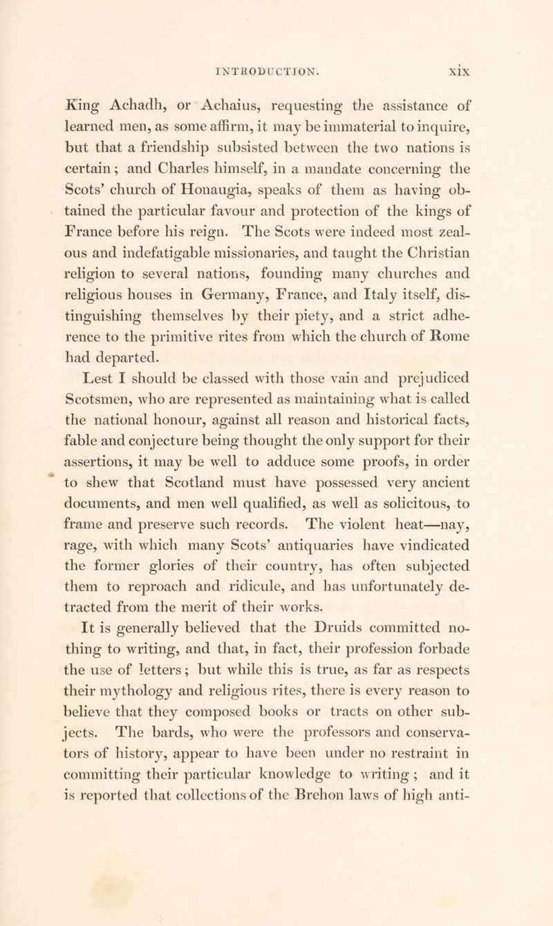 King Achadh, or Achaius, requesting the assistance of learned men, as some affirm, it may be immaterial to inquire, but that a friendship subsisted between the two nations is certain; and Charles himself, in a mandate concerning the Scots’ church of Honaugia, speaks of them as having ob¬ tained the particular favour and protection of the kings of France before his reign. The Scots were indeed most zeal¬ ous and indefatigable missionaries, and taught the Christian religion to several nations, founding many churches and religious houses in Germany, France, and Italy itself, dis¬ tinguishing themselves by their piety, and a strict adhe¬ rence to the primitive rites from which the church of Rome had departed. Lest I should be classed with those vain and prejudiced Scotsmen, who are represented as maintaining what is called the national honour, against all reason and historical facts, fable and conjecture being thought the only support for their assertions, it may be well to adduce some proofs, in order to shew that Scotland must have possessed very ancient documents, and men well qualified, as well as solicitous, to frame and preserve such records. The violent heat—nay, rage, with which many Scots’ antiquaries have vindicated the former glories of their country, has often subjected them to reproach and ridicule, and has unfortunately de¬ tracted from the merit of their works. It is generally believed that the Druids committed no¬ thing to writing, and that, in fact, their profession forbade the use of letters; but while this is true, as far as respects their mythology and religious rites, there is every reason to believe that they composed books or tracts on other sub¬ jects. The bards, who were the professors and conserva¬ tors of history, appear to have been under no restraint in committing their particular knowledge to writing ; and it is reported that collections of the Brehon lavrs of high anti-