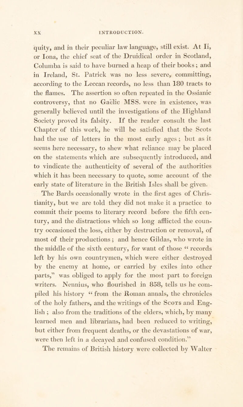 quity, and in their peculiar law language, still exist. At li, or Iona, the chief seat of the Druidical order in Scotland, Columba is said to have burned a heap of their books; and in Ireland, St. Patrick was no less severe, committing, according to the Leccan records, no less than 180 tracts to the flames. The assertion so often repeated in the Ossianic controversy, that no Gaelic MSS. were in existence, was generally believed until the investigations of the Highland Society proved its falsity. If the reader consult the last Chapter of this work, he will be satisfied that the Scots had the use of letters in the most early ages ; but as it seems here necessary, to shew what reliance may be placed on the statements which are subsequently introduced, and to vindicate the authenticity of several of the authorities which it has been necessary to quote, some account of the early state of literature in the British Isles shall be given. The Bards occasionally wrote in the first ages of Chris¬ tianity, but we are told they did not make it a practice to commit their poems to literary record before the fifth cen¬ tury, and the distractions which so long afflicted the coun¬ try occasioned the loss, either by destruction or removal, of most of their productions ; and hence Gildas, who wrote in the middle of the sixth century, for want of those “ records left by his own countrymen, which were either destroyed by the enemy at home, or carried by exiles into other parts,'1 was obliged to apply for the most part to foreign writers. Nennius, who flourished in 858, tells us he com¬ piled his history 66 from the Roman annals, the chronicles of the holy fathers, and the writings of the Scots and Eng¬ lish ; also from the traditions of the elders, which, by many learned men and librarians, had been reduced to writing, but either from frequent deaths, or the devastations of war, were then left in a decayed and confused condition.11 The remains of British history were collected by Walter