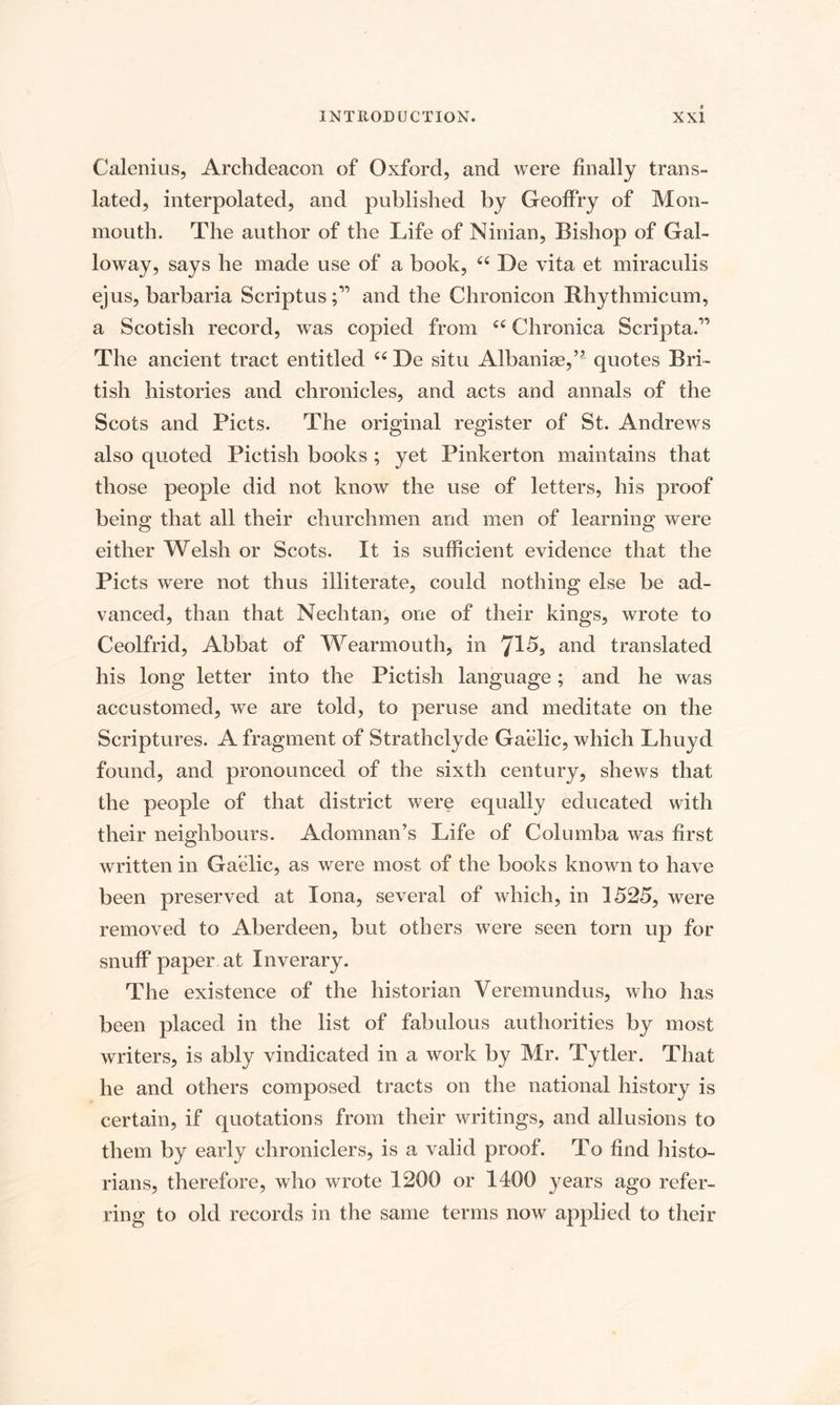 Calenius, Archdeacon of Oxford, and were finally trans¬ lated, interpolated, and published by Geoffry of Mon¬ mouth. The author of the Life of Ninian, Bishop of Gal¬ loway, says he made use of a book, “ De vita et miraculis ejus, barbaria Scriptus;” and the Chronicon Rhythmicum, a Scotish record, was copied from Chronica Scripta.” The ancient tract entitled u De situ Albaniae,’* quotes Bri¬ tish histories and chronicles, and acts and annals of the Scots and Piets. The original register of St. Andrews also quoted Pictish books ; yet Pinkerton maintains that those people did not know the use of letters, his proof being that all their churchmen and men of learning were either Welsh or Scots. It is sufficient evidence that the Piets were not thus illiterate, could nothing else be ad¬ vanced, than that Nechtan, one of their kings, wrote to Ceolfrid, Abbat of Wearmouth, in 715, and translated his long letter into the Pictish language; and he was accustomed, we are told, to peruse and meditate on the Scriptures. A fragment of Strathclyde Gaelic, which Lhuyd found, and pronounced of the sixth century, shews that the people of that district were equally educated with their neighbours. Adomnan’s Life of Columba was first written in Gaelic, as were most of the books known to have been preserved at Iona, several of which, in 1525, were removed to Aberdeen, but others were seen torn up for snuff paper at Inverary. The existence of the historian Veremundus, who has been placed in the list of fabulous authorities by most writers, is ably vindicated in a work by Mr. Tytler. That he and others composed tracts on the national history is certain, if quotations from their writings, and allusions to them by early chroniclers, is a valid proof. To find histo¬ rians, therefore, who wrote 1200 or 1400 years ago refer¬ ring to old records in the same terms now applied to their