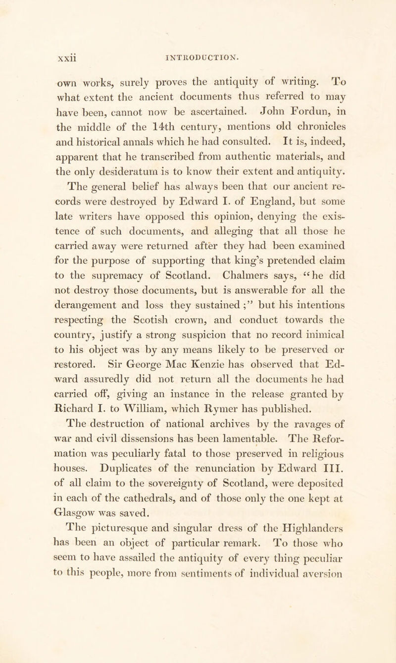 own works, surely proves the antiquity of writing. To what extent the ancient documents thus referred to may have been, cannot now be ascertained. John Fordun, in the middle of the 14th century, mentions old chronicles and historical annals which he had consulted. It is, indeed, apparent that he transcribed from authentic materials, and the only desideratum is to know their extent and antiquity. The general belief has always been that our ancient re¬ cords were destroyed by Edward I. of England, but some late writers have opposed this opinion, denying the exis¬ tence of such documents, and alleging that all those he carried away were returned after they had been examined for the purpose of supporting that king’s pretended claim to the supremacy of Scotland. Chalmers says, “he did not destroy those documents, but is answerable for all the derangement and loss they sustained but his intentions respecting the Scotish crown, and conduct towards the country, justify a strong suspicion that no record inimical to his object was by any means likely to be preserved or restored. Sir George Mac Kenzie has observed that Ed¬ ward assuredly did not return all the documents he had carried off, giving an instance in the release granted by Richard I. to William, which Rymer has published. The destruction of national archives by the ravages of war and civil dissensions has been lamentable. The Refor- i mation was peculiarly fatal to those preserved in religious houses. Duplicates of the renunciation by Edward III. of all claim to the sovereignty of Scotland, were deposited in each of the cathedrals, and of those only the one kept at Glasgow was saved. The picturesque and singular dress of the Highlanders has been an object of particular remark. To those who seem to have assailed the antiquity of every thing peculiar to this people, more from sentiments of individual aversion