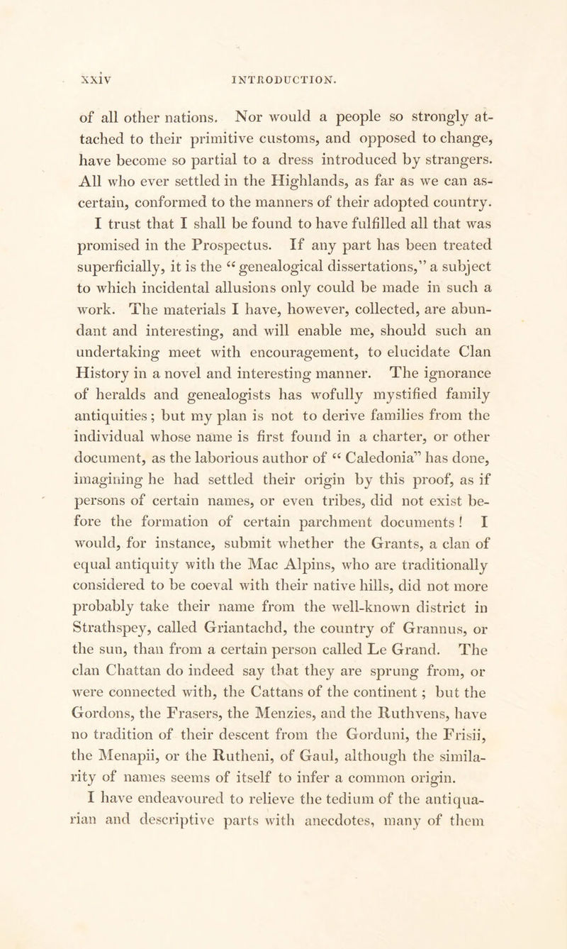 of all other nations. Nor would a people so strongly at¬ tached to their primitive customs, and opposed to change, have become so partial to a dress introduced by strangers. All who ever settled in the Highlands, as far as we can as¬ certain, conformed to the manners of their adopted country. I trust that I shall be found to have fulfilled all that was promised in the Prospectus. If any part has been treated superficially, it is the 66 genealogical dissertations,” a subject to which incidental allusions only could be made in such a work. The materials I have, however, collected, are abun¬ dant and interesting, and will enable me, should such an undertaking meet with encouragement, to elucidate Clan History in a novel and interesting manner. The ignorance of heralds and genealogists has wofully mystified family antiquities; but my plan is not to derive families from the individual whose name is first found in a charter, or other document, as the laborious author of 66 Caledonia” has done, imagining he had settled their origin by this proof, as if persons of certain names, or even tribes, did not exist be¬ fore the formation of certain parchment documents ! I would, for instance, submit whether the Grants, a clan of equal antiquity with the Mac Alpins, who are traditionally considered to be coeval with their native hills, did not more probably take their name from the well-known district in Strathspey, called Griantachd, the country of Grannus, or the sun, than from a certain person called Le Grand. The clan Chattan do indeed say that they are sprung from, or were connected with, the Cattans of the continent; but the Gordons, the Frasers, the Menzies, and the Ruthvens, have no tradition of their descent from the Gorduni, the Frisii, the Menapii, or the Rutheni, of Gaul, although the simila¬ rity of names seems of itself to infer a common origin. I have endeavoured to relieve the tedium of the antiqua¬ rian and descriptive parts with anecdotes, many of them