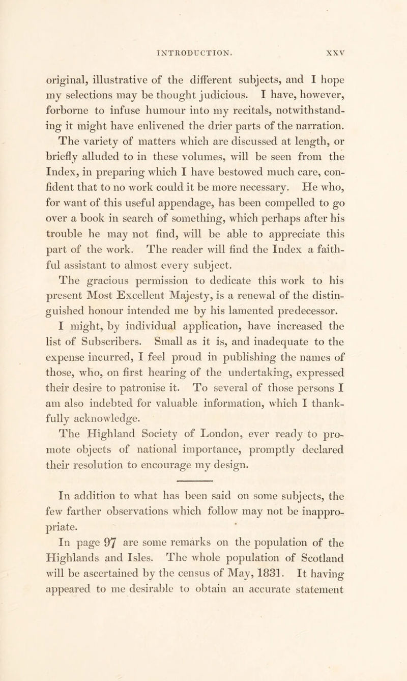 original, illustrative of the different subjects, and I hope my selections may be thought judicious. I have, however, forborne to infuse humour into my recitals, notwithstand¬ ing it might have enlivened the drier parts of the narration. The variety of matters which are discussed at length, or briefly alluded to in these volumes, will be seen from the Index, in preparing which I have bestowed much care, con¬ fident that to no work could it be more necessary. He who, for want of this useful appendage, has been compelled to go over a book in search of something, which perhaps after his trouble he may not find, will be able to appreciate this part of the work. The reader will find the Index a faith¬ ful assistant to almost every subject. The gracious permission to dedicate this work to his present Most Excellent Majesty, is a renewal of the distin¬ guished honour intended me by his lamented predecessor. I might, by individual application, have increased the list of Subscribers. Small as it is, and inadequate to the expense incurred, I feel proud in publishing the names of those, who, on first hearing of the undertaking, expressed their desire to patronise it. To several of those persons I am also indebted for valuable information, which I thank¬ fully acknowledge. The Highland Society of London, ever ready to pro¬ mote objects of national importance, promptly declared their resolution to encourage my design. In addition to what has been said on some subjects, the few farther observations which follow may not be inappro¬ priate. In page 97 are some remarks on the population of the Highlands and Isles. The whole population of Scotland will be ascertained by the census of May, 1831. It having appeared to me desirable to obtain an accurate statement