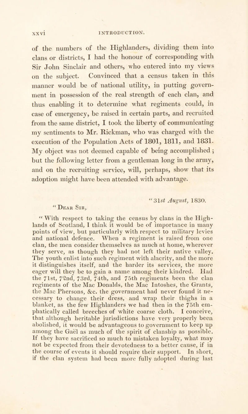 of the numbers of the Highlanders, dividing them into clans or districts, I had the honour of corresponding with Sir John Sinclair and others, who entered into my views on the subject. Convinced that a census taken in this manner would be of national utility, in putting govern¬ ment in possession of the real strength of each clan, and thus enabling it to determine what regiments could, in case of emergency, be raised in certain parts, and recruited from the same district, I took the liberty of communicating my sentiments to Mr. Rickman, who was charged with the execution of the Population Acts of 1801, 1811, and 1831. My object was not deemed capable of being accomplished ; but the following letter from a gentleman long in the army, and on the recruiting service, will, perhaps, show that its adoption might have been attended with advantage. “31 st August, 1830. “ Dear Sir, “ With respect to taking the census by clans in the High¬ lands of Scotland, 1 think it would be of importance in many points of view, but particularly with respect to military levies and national defence. When a regiment is raised from one clan, the men consider themselves as much at home, wherever they serve, as though they had not left their native valley. The youth enlist into such regiment with alacrity, and the more it distinguishes itself, and the harder its services, the more eager will they be to gain a name among their kindred. Had the 71st, 72nd, 73rd, 74th, and 75th regiments been the clan regiments of the Mac Donalds, the Mac Intoshes, the Grants, the Mac Phersons, &c. the government had never found it ne¬ cessary to change their dress, and wrap their thighs in a blanket, as the few Highlanders we had then in the 75th em¬ phatically called breeches of white coarse cloth. I conceive, that although heritable jurisdictions have very properly been abolished, it would be advantageous to government to keep up among the Gael as much of the spirit of clanship as possible. If they have sacrificed so much to mistaken loyalty, what may not be expected from their devotedness to a better cause, if in the course of events it should require their support. In short, if the clan system had been more fully adopted during last